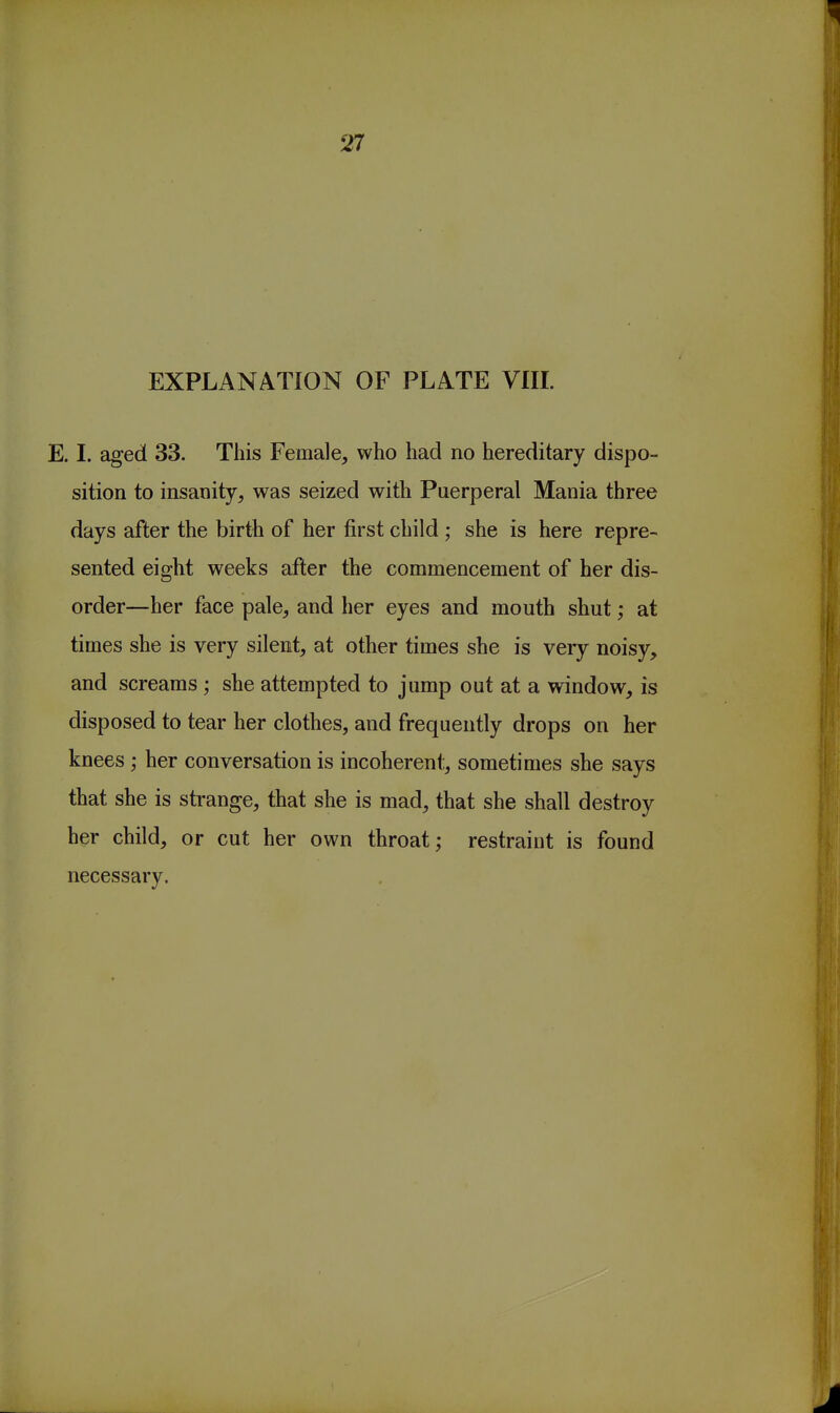 EXPLANATION OF PLATE VIIL E. I. aged 33. This Female, who had no hereditary dispo- sition to insanity, was seized with Puerperal Mania three days after the birth of her first child; she is here repre- sented eight weeks after the commencement of her dis- order—her face pale, and her eyes and mouth shut; at times she is very silent, at other times she is very noisy, and screams ; she attempted to jump out at a window, is disposed to tear her clothes, and frequently drops on her knees; her conversation is incoherent, sometimes she says that she is strange, that she is mad, that she shall destroy her child, or cut her own throat; restraint is found necessary.