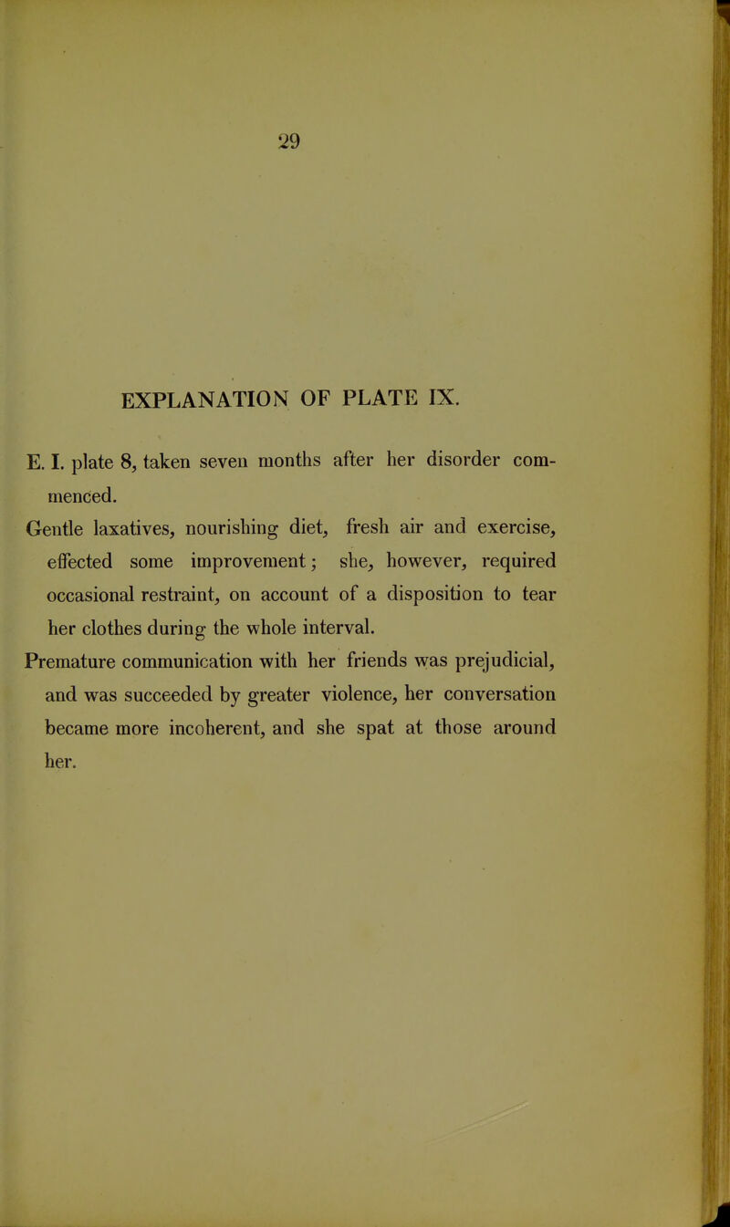 EXPLANATION OF PLATE IX. E. I. plate 8, taken seven months after her disorder com- menced. Gentle laxatives, nourishing diet, fresh air and exercise, effected some improvement; she, however, required occasional restraint, on account of a disposition to tear her clothes during the whole interval. Premature communication with her friends w^as prejudicial, and was succeeded by greater violence, her conversation became more incoherent, and she spat at those around her.