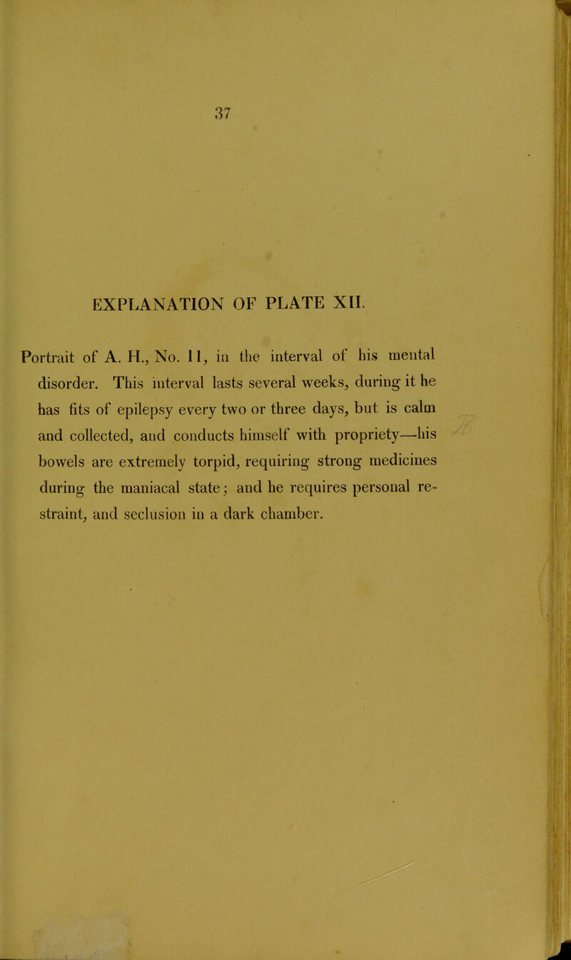 37 EXPLANATION OF PLATE XII. Portrait of A. H,, No. 11, in the interval of his mental disorder. This interval lasts several weeks, during it he has fits of epilepsy every two or three days, but is calm and collected, and conducts himself with propriety—his bowels are extremely torpid, requiring strong medicines during the maniacal state; and he requires personal re- straint, and seclusion in a dark chamber.
