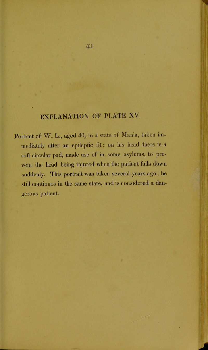43 EXPLANATION OF PLATE XV. Portrait of W. L., aged 40, in a state of Mania, taken im. mediately after an epileptic fit; on his head there is a soft circular pad, made use of in some asylums, to pre- vent the head being injured when the patient falls down suddenly. This portrait was taken several years ago; he still continues in the same state, and is considered a dan- gerous patient.