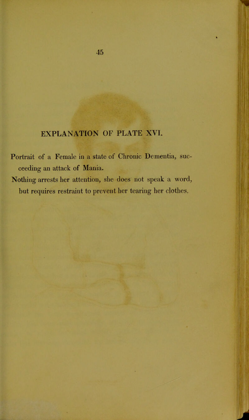EXPLANATION OF PLATE XVL Portrait of a Female in a state of Chronic Dementia, suc- ceeding an attack of Mania. Nothing arrests her attention, she does not speak a word, but requires restraint to prevent her tearing her clothes.