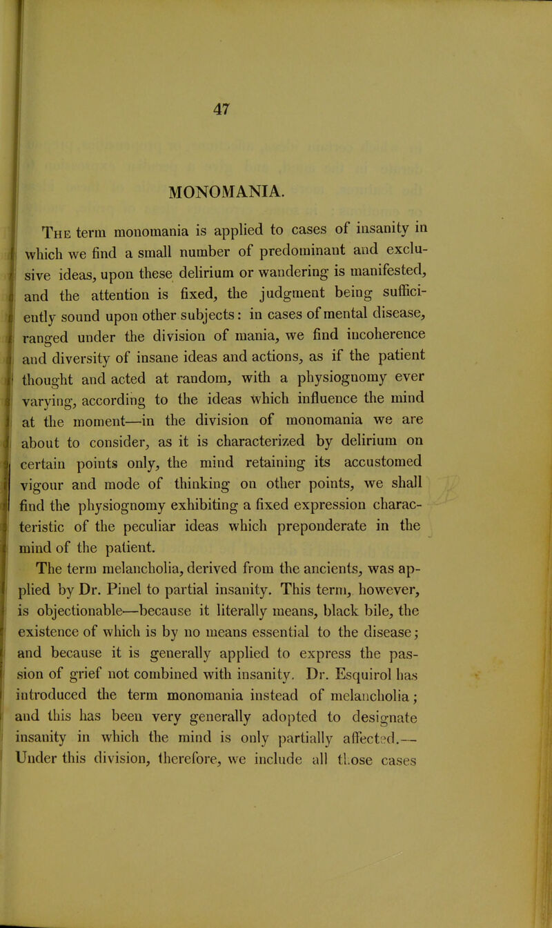 MONOMANIA. The term monomania is applied to cases of insanity in ' which we find a small number of predominant and exclu- fsive ideas, upon these delirium or wandering is manifested, and the attention is fixed, the judgment being suffici- ently sound upon other subjects: in cases of mental disease, ranged under the division of mania, we find incoherence and diversity of insane ideas and actions, as if the patient thought and acted at random, with a physiognomy ever varying, according to the ideas which influence the mind at the moment—in the division of monomania we are about to consider, as it is characterized by delirium on certain points only, the mind retaining its accustomed vigour and mode of thinking on other points, we shall find the physiognomy exhibiting a fixed expression charac- teristic of the peculiar ideas which preponderate in the mind of the patient. The term melancholia, derived from the ancients, was ap- plied by Dr. Pinel to partial insanity. This term, however, is objectionable—because it literally means, black bile, the existence of which is by no means essential to the disease; and because it is generally applied to express the pas- sion of grief not combined with insanity. Dr. Esquirol has introduced the term monomania instead of melancholia; and this has been very generally adopted to designate insanity in which the mind is only partially affected.— Under this division, therefore, we include all those cases