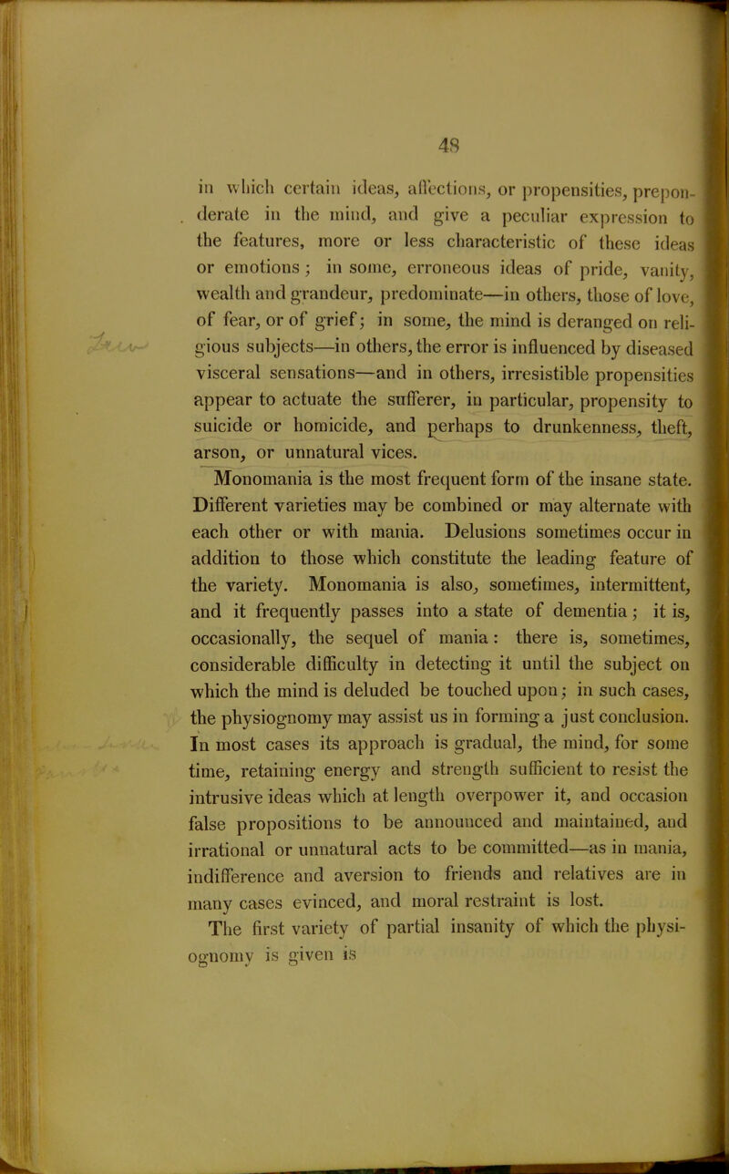 in whicli certain ideas, aflectioiis, or propensities, prepon derate in the mind, and give a peculiar expression to the features, more or less characteristic of these ideas or emotions; in some, erroneous ideas of pride, vanity, wealth and grandeur, predominate—in others, those of love, of fear, or of grief; in some, the mind is deranged on reli- gious subjects—in others, the error is influenced by diseased visceral sensations—and in others, irresistible propensities appear to actuate the sufferer, in particular, propensity to suicide or homicide, and j^erhaps to drunkenness, theft, arson, or unnatural vices. Monomania is the most frequent form of the insane state. Difierent varieties may be combined or may alternate with each other or with mania. Delusions sometimes occur in addition to those which constitute the leading feature of the variety. Monomania is also, sometimes, intermittent, and it frequently passes into a state of dementia; it is, occasionally, the sequel of mania: there is, sometimes, considerable difficulty in detecting it until the subject on which the mind is deluded be touched upon; in such cases, the physiognomy may assist us in forming a just conclusion. In most cases its approach is gradual, the mind, for some time, retaining energy and strength sufficient to resist the intrusive ideas which at length overpower it, and occasion false propositions to be announced and maintained, and irrational or unnatural acts to be committed—as in mania, indifference and aversion to friends and relatives are in many cases evinced, and moral restraint is lost. The first variety of partial insanity of which the physi- ognomy is given is