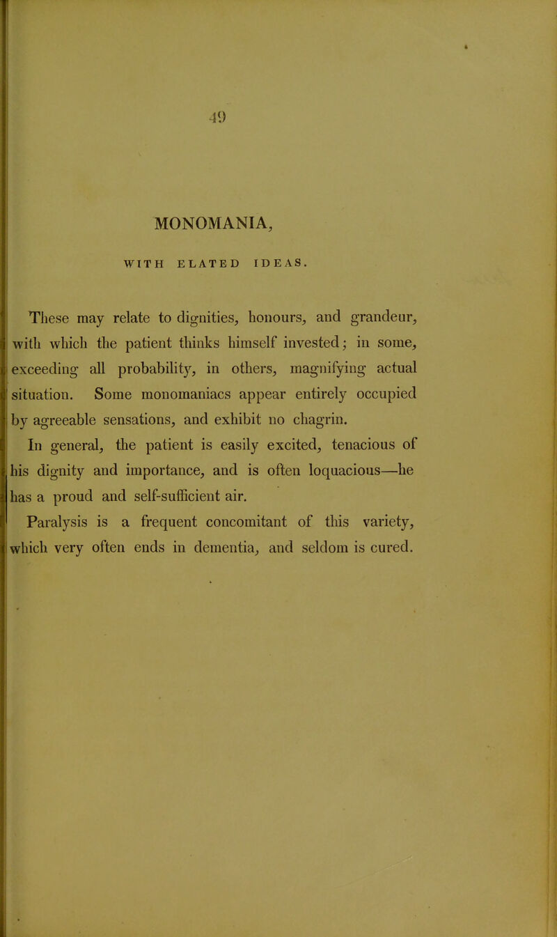 41) MONOMANIA, WITH ELATED IDEAS. These may relate to dignities, honours, and grandeur, with which the patient thinks himself invested; in some, exceeding all probabilit}^ in others, magnifying actual situation. Some monomaniacs appear entirely occupied by agreeable sensations, and exhibit no chagrin. In general, the patient is easily excited, tenacious of his dignity and importance, and is often loquacious—he has a proud and self-sufficient air. Paralysis is a frequent concomitant of this variety, which very often ends in dementia, and seldom is cured.