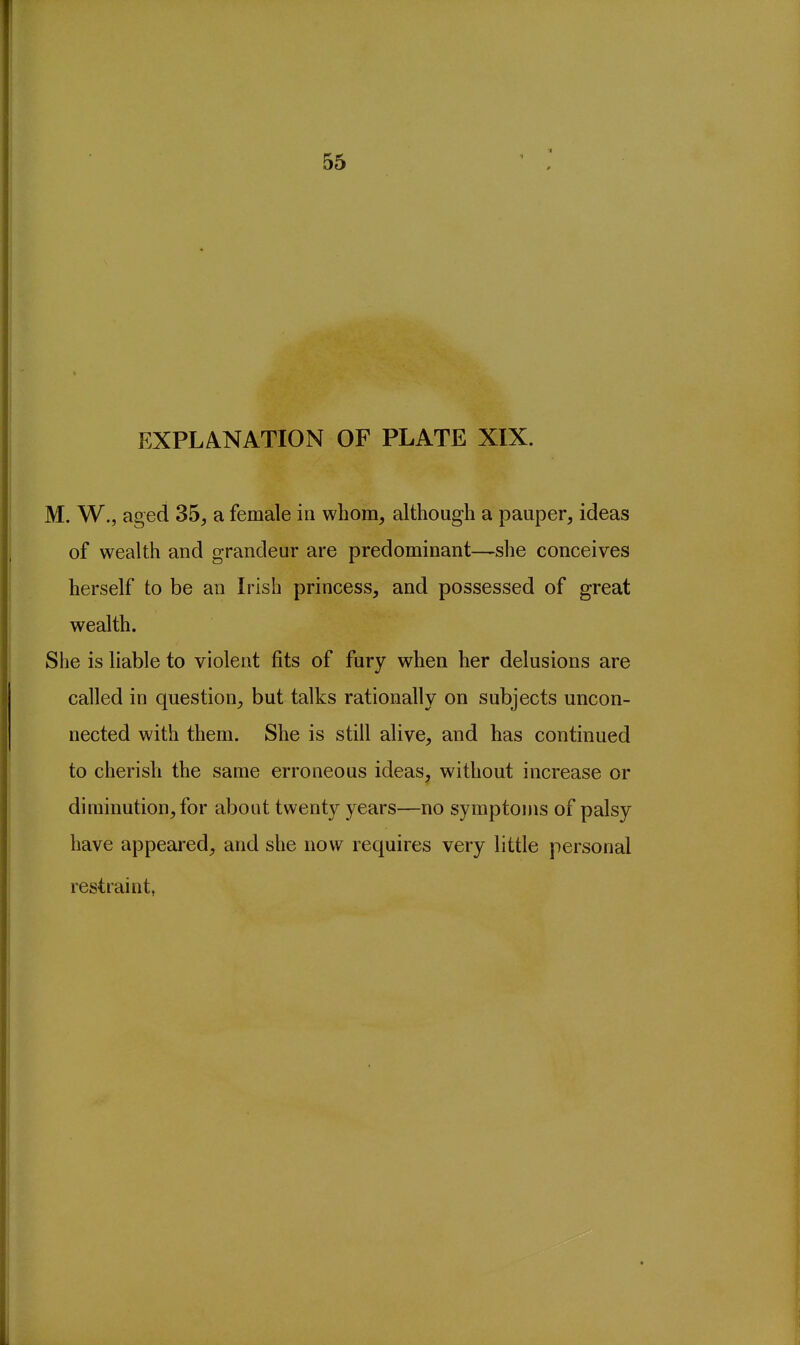 55 EXPLANATION OF PLATE XIX. M. W., aged 35, a female in whom, although a pauper, ideas of wealth and grandeur are predominant—she conceives herself to be an Irish princess, and possessed of great wealth. She is liable to violent fits of fury when her delusions are called in question, but talks rationally on subjects uncon- nected with them. She is still alive, and has continued to cherish the same erroneous ideas, without increase or diminution, for about twenty years—no symptoms of palsy have appeared, and she now requires very little personal restraint,