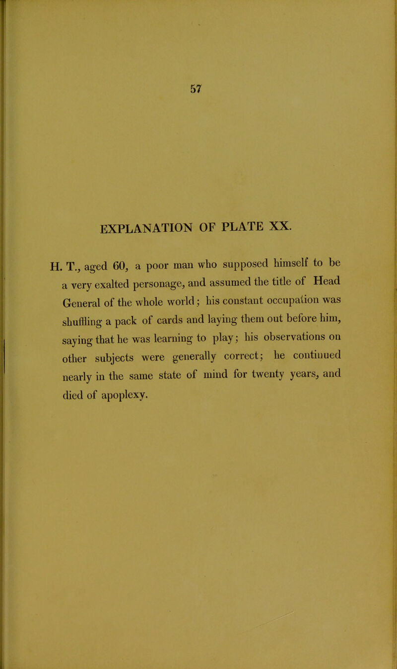 57 EXPLANATION OF PLATE XX. H. T., aged 60, a poor man who supposed himself to be a very exalted personage, and assumed the title of Head General of the whole world; his constant occupation was shuffling a pack of cards and laying them out before him, saying that he was learning to play; his observations on other subjects were generally correct; he continued nearly in the same state of mind for twenty years, and died of apoplexy.