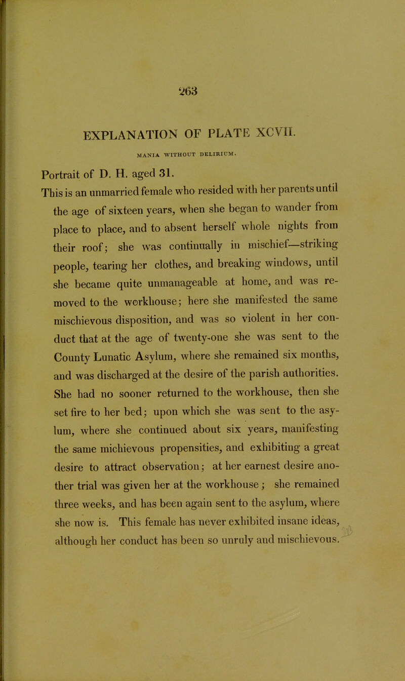 t>63 EXPLANATION OF PLATF. XCVIL MANIA WITHOUT DELIRIUM. Portrait of D. H. aged 31. This is an unmarried female who resided with her parents until the age of sixteen years, when she began to wander from place to place, and to absent herself whole nights from their roof; she was continually in mischief—striking people, tearing her clothes, and breaking windows, until she became quite unmanageable at home, and was re- moved to the workhouse; here she manifested the same mischievous disposition, and was so violent in her con- duct that at the age of twenty-one she was sent to the County Lunatic Asylum, where she remained six months, and was discharged at the desire of the parish authorities. She had no sooner returned to the workhouse, then she set fire to her bed; upon which she was sent to the asy- lum, where she continued about six years, manifesting the same michievous propensities, and exhibiting a great desire to attract observation; at her earnest desire ano- ther trial was given her at the workhouse; she remained three weeks, and has been again sent to the asylum, where she now is. This female has never exhibited insane ideas, although her conduct has been so unruly and mischievous,