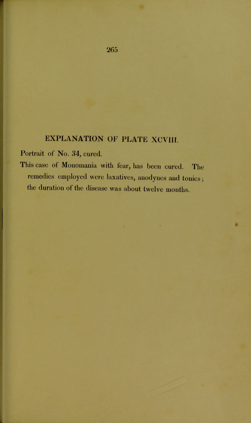 265 EXPLANATION OF PLATE XCVIII. Portrait of No. 34, cured. This case of Monomania with fear, has been cured. The remedies employed were laxatives, anodynes and tonics; the duration of the disease was about twelve months.