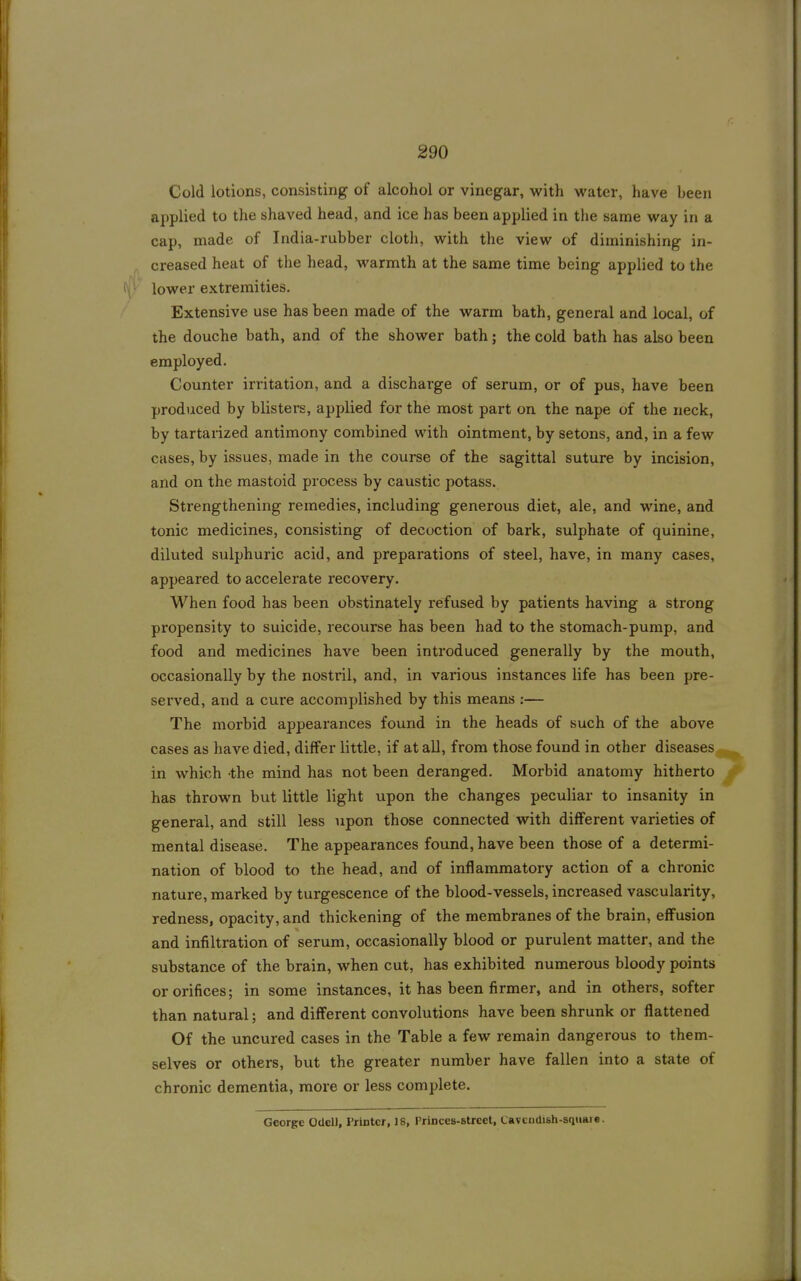 Cold lotions, consisting of alcohol or vinegar, with water, have been applied to the shaved head, and ice has been applied in the same way in a cap, made of India-rubber cloth, with the view of diminishing in- creased heat of the head, warmth at the same time being applied to the (\'' lower extremities. Extensive use has been made of the warm bath, general and local, of the douche bath, and of the shower bath; the cold bath has also been employed. Counter irritation, and a discharge of serum, or of pus, have been produced by blisters, applied for the most part on the nape of the neck, by tartarized antimony combined with ointment, by setons, and, in a few cases, by issues, made in the course of the sagittal suture by incision, and on the mastoid process by caustic potass. Strengthening remedies, including generous diet, ale, and wine, and tonic medicines, consisting of decoction of bark, sulphate of quinine, diluted sulphuric acid, and preparations of steel, have, in many cases, appeared to accelerate recovery. When food has been obstinately refused by patients having a strong propensity to suicide, recourse has been had to the stomach-pump, and food and medicines have been introduced generally by the mouth, occasionally by the nostril, and, in various instances life has been pre- served, and a cure accomplished by this means :— The morbid appearances found in the heads of such of the above cases as have died, differ little, if at all, from those found in other diseases^^ in which the mind has not been deranged. Morbid anatomy hitherto has thrown but little light upon the changes peculiar to insanity in general, and still less upon those connected with different varieties of mental disease. The appearances found, have been those of a determi- nation of blood to the head, and of inflammatory action of a chronic nature, marked by turgescence of the blood-vessels, increased vascularity, redness, opacity, and thickening of the membranes of the brain, effusion and infiltration of serum, occasionally blood or purulent matter, and the substance of the brain, when cut, has exhibited numerous bloody points or orifices; in some instances, it has been firmer, and in others, softer than natural; and different convolutions have been shrunk or flattened Of the uncured cases in the Table a few remain dangerous to them- selves or others, but the greater number have fallen into a state of chronic dementia, more or less complete. George OUelJ, Printer, 18, Princes-street, Cavcndish-sqiiart.