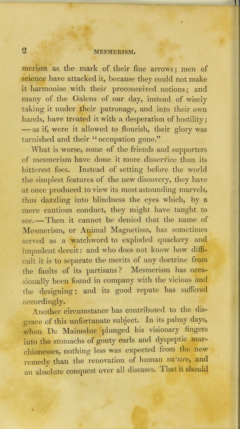 merism as the mark of their fine arrows; men of science have attacked it, because they could not make it harmonise with their preconceived notions; and many of the Galens of our day, instead of wisely taking it under their patronage, and into their own hands, have treated it with a desperation of hostility; — as if, were it allowed to flourish, their glory was tarnished and their  occupation gone. What is worse, some of the friends and supporters of mesmerism have done it more disservice than its bitterest foes. Instead of setting before the world the simplest features of the new discovery, they have at once produced to view its most astounding marvels, thus dazzling into blindness the eyes which, by a more cautious conduct, they might have taught to see.—Then it cannot be denied that the name of Mesmerism, or Animal Magnetism, has sometimes served as a watchword to exploded quackery and impudent deceit: and who does not know how diffi- cult it is to separate the merits of any doctrine from the faults of its partisans? Mesmerism has occa- sionally been found in company with the vicious and the designing; and its good repute has suffered accordingly. Another circumstance has contributed to the dis- grace of this unfortunate subject. In its palmy days, when De Maineduc plunged his visionary fingers into the stomachs of gouty earls and dyspeptic mar- chionesses, nothing less was expected from the new remedy than the renovation of human nature, and an absolute conquest over all diseases. That it should