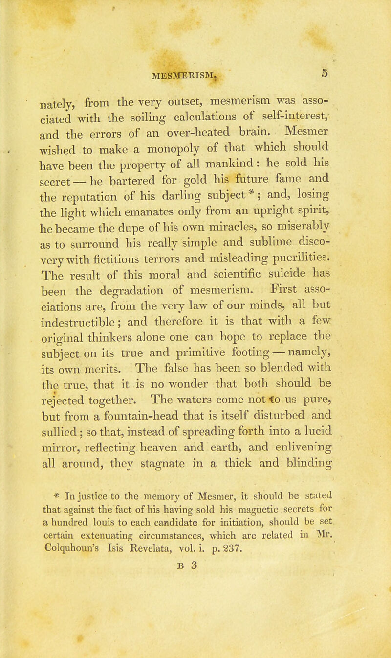 nately, from the very outset, mesmerism was asso- ciated with the soiling calculations of self-interest, and the errors of an over-heated brain. Mesmer wished to make a monopoly of that which should have been the property of all mankind: he sold his secret—he bartered for gold his future fame and the reputation of his darling subject*; and, losing the light which emanates only from an upright spirit, he became the dupe of his own miracles, so miserably as to surround his really simple and sublime disco- very with fictitious terrors and misleading puerilities. The result of this moral and scientific suicide has been the degradation of mesmerism. First asso- ciations are, from the very law of our minds, all but indestructible; and therefore it is that with a few original thinkers alone one can hope to replace the subject on its true and primitive footing — namely, its own merits. The false has been so blended with the true, that it is no wonder that both should be rejected together. The waters come not to us pure, but from a fountain-head that is itself disturbed and sullied; so that, instead of spreading forth into a lucid mirror, reflecting heaven and earth, and enlivening all around, they stagnate in a thick and blinding * In justice to the memory of Mesmer, it should be stated that against the fact of his having sold his magnetic secrets for a hundred louis to each candidate for initiation, should be set certain extenuating circumstances, which are related in Mr. Colquhoun's Isis Revelata, vol. i. p. 237.
