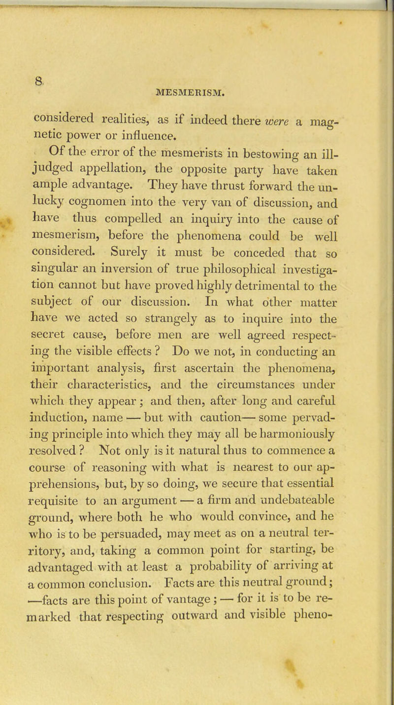MESMERISM. considered realities, as if indeed there were a mag- netic power or influence. Of the error of the mesmerists in bestowing an ill- judged appellation, the opposite party have taken ample advantage. They have thrust forward the un- lucky cognomen into the very van of discussion, and have thus compelled an inquiry into the cause of mesmerism, before the phenomena could be well considered. Surely it must be conceded that so singular an inversion of true philosophical investiga- tion cannot but have proved highly detrimental to the subject of our discussion. In what other matter have we acted so strangely as to inquire into the secret cause, before men are well agreed respect- ing the visible effects ? Do we not, in conducting an important analysis, first ascertain the phenomena, their characteristics, and the circumstances under which they appear; and then, after long and careful induction, name — but with caution— some pervad- ing principle into which they may all be harmoniously resolved ? Not only is it natural thus to commence a course of reasoning with what is nearest to our ap- prehensions, but, by so doing, we secure that essential requisite to an argument — a firm and undebateable ground, where both he who would convince, and he who is to be persuaded, may meet as on a neutral ter- ritory, and, taking a common point for starting, be advantaged with at least a probability of arriving at a common conclusion. Facts are this neutral ground; ■—facts are this point of vantage; — for it is to be re- marked that respecting outward and visible pheno-