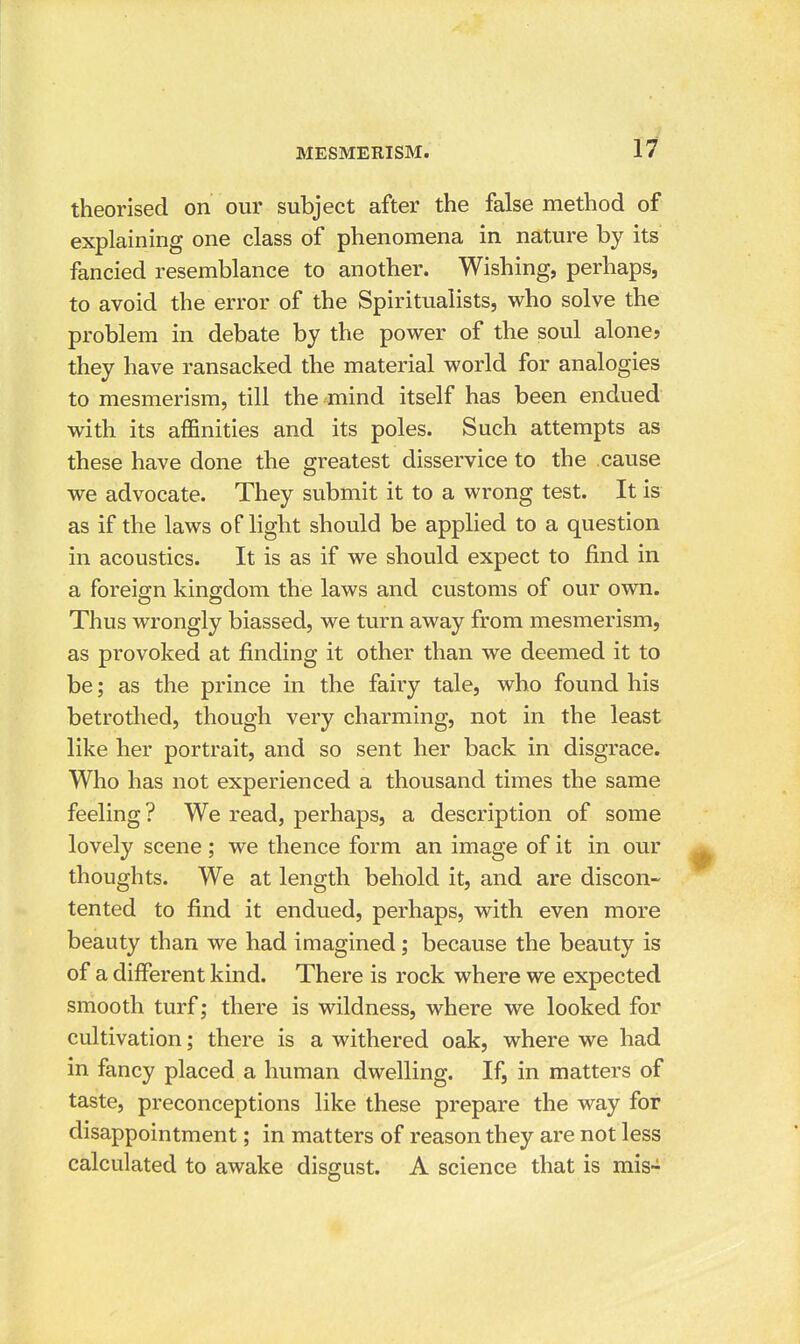 theorised on our subject after the false method of explaining one class of phenomena in nature by its fancied resemblance to another. Wishing, perhaps, to avoid the error of the Spiritualists, who solve the problem in debate by the power of the soul alone? they have ransacked the material world for analogies to mesmerism, till the mind itself has been endued with its affinities and its poles. Such attempts as these have done the greatest disservice to the cause we advocate. They submit it to a wrong test. It is as if the laws of light should be applied to a question in acoustics. It is as if we should expect to find in a foreign kingdom the laws and customs of our own. Thus wrongly biassed, we turn away from mesmerism, as provoked at finding it other than we deemed it to be; as the prince in the fairy tale, who found his betrothed, though very charming, not in the least like her portrait, and so sent her back in disgrace. Who has not experienced a thousand times the same feeling ? We read, perhaps, a description of some lovely scene; we thence form an image of it in our thoughts. We at length behold it, and are discon- tented to find it endued, perhaps, with even more beauty than we had imagined; because the beauty is of a different kind. There is rock where we expected smooth turf; there is wildness, where we looked for cultivation; there is a withered oak, where we had in fancy placed a human dwelling. If^ in matters of taste, preconceptions like these prepare the way for disappointment; in matters of reason they are not less calculated to awake disgust. A science that is mis-