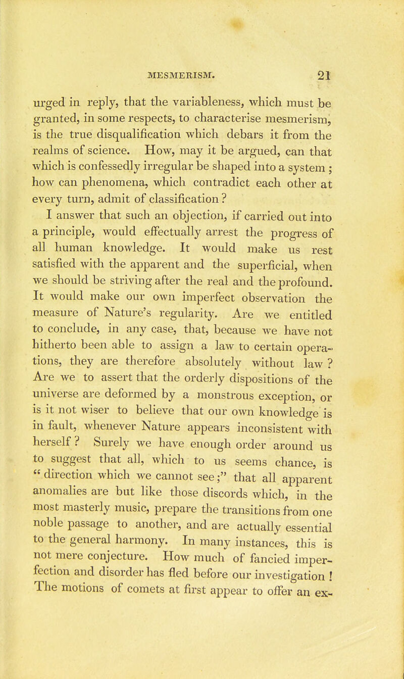 urged in reply, that the variableness, which must be granted, in some respects, to characterise mesmerism, is the true disqualification which debars it from the realms of science. How, may it be argued, can that which is confessedly irregular be shaped into a system ; how can phenomena, which contradict each other at every turn, admit of classification ? I answer that such an objection, if carried out into a principle, would effectually arrest the progress of all human knowledge. It would make us rest satisfied with the apparent and the superficial, when we should be striving after the real and the profound. It would make our own imperfect observation the measure of Nature's regularity. Are we entitled to conclude, in any case, that, because we have not hitherto been able to assign a law to certain opera- tions, they are therefore absolutely without law ? Are we to assert that the orderly dispositions of the universe are deformed by a monstrous exception, or is it not wiser to believe that our own knowledge is in fault, whenever Nature appears inconsistent with herself ? Surely we have enough order around us to suggest that all, which to us seems chance, is  direction which we cannot seethat all apparent anomalies are but like those discords which, in the most masterly music, prepare the transitions from one noble passage to another, and are actually essential to the general harmony. In many instances, this is not mere conjecture. How much of fancied imper- fection and disorder has fled before our investigation ! The motions of comets at first appear to offer an ex-