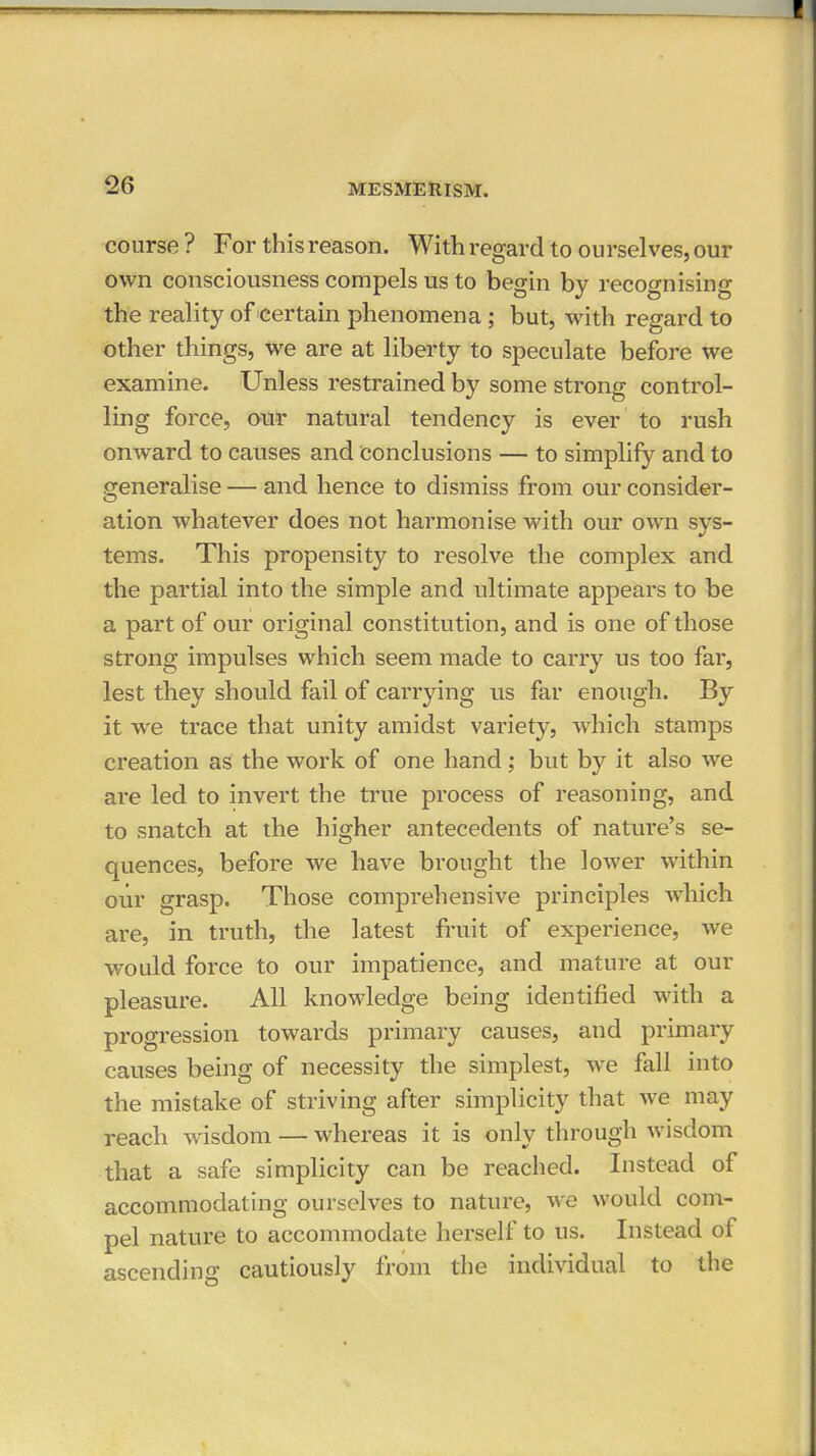 course ? For this reason. With regard to ourselves, our own consciousness compels us to begin by recognising the reality of certain phenomena ; but, with regard to other things, we are at liberty to speculate before we examine. Unless restrained by some strong control- ling force, our natural tendency is ever to rush onward to causes and conclusions — to simplify and to generalise — and hence to dismiss from our consider- ation whatever does not harmonise with our own svs- tems. This propensity to resolve the complex and the partial into the simple and ultimate appears to be a part of our original constitution, and is one of those strong impulses which seem made to carry us too far, lest they should fail of carrying us far enough. By it we trace that unity amidst variety, which stamps creation as the work of one hand; but by it also we are led to invert the true process of reasoning, and to snatch at the higher antecedents of nature's se- quences, before we have brought the lower within oiir grasp. Those comprehensive principles which are, in truth, the latest fruit of experience, we would force to our impatience, and mature at our pleasure. All knowledge being identified with a progression towards primary causes, and primary causes being of necessity the simplest, we fall into the mistake of striving after simplicity that we may reach wdsdom — whereas it is only through wisdom that a safe simplicity can be reached. Instead of accommodating ourselves to nature, we would com- pel nature to accommodate herself to us. Instead of ascending cautiously from the individual to the