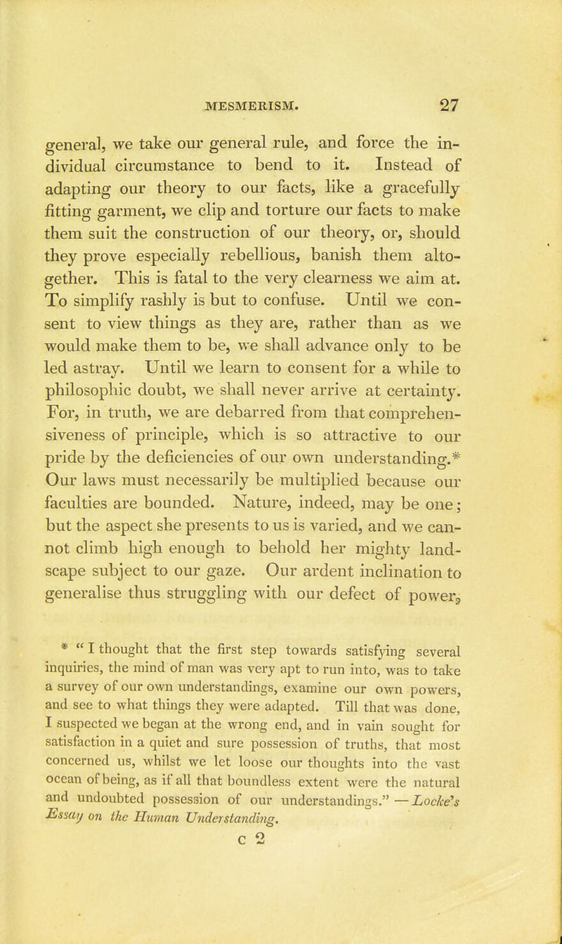 general, we take our general rule, and force the in- dividual circumstance to bend to it. Instead of adapting our theory to our facts, like a gracefully fitting garment, we clip and torture our facts to make them suit the construction of our theory, or, should they prove especially rebellious, banish them alto- gether. This is fatal to the very clearness we aim at. To simplify rashly is but to confuse. Until we con- sent to view things as they are, rather than as we would make them to be, we shall advance only to be led astray. Until we learn to consent for a while to philosophic doubt, we shall never arrive at certainty. For, in truth, we are debarred from that comprehen- siveness of principle, which is so attractive to our pride by the deficiencies of our own understanding.* Our laws must necessarily be multiplied because our faculties are bounded. Nature, indeed, may be one; but the aspect she presents to us is varied, and we can- not climb high enough to behold her mighty land- scape subject to our gaze. Our ardent inclination to generalise thus struggling with our defect of powerg * I thought that the first step towards satisfying several inquiries, the mind of man was very apt to run into, was to take a survey of our own understandings, examine our own powers, and see to what things they were adapted. Till that was done, I suspected we began at the wrong end, and in vain sought for satisfaction in a quiet and sure possession of truths, that most concerned us, whilst we let loose our thoughts into the vast ocean of being, as if all that boundless extent were the natural and undoubted possession of our understandings. — Loc/ce's Essay on the Human Understanding. c 2