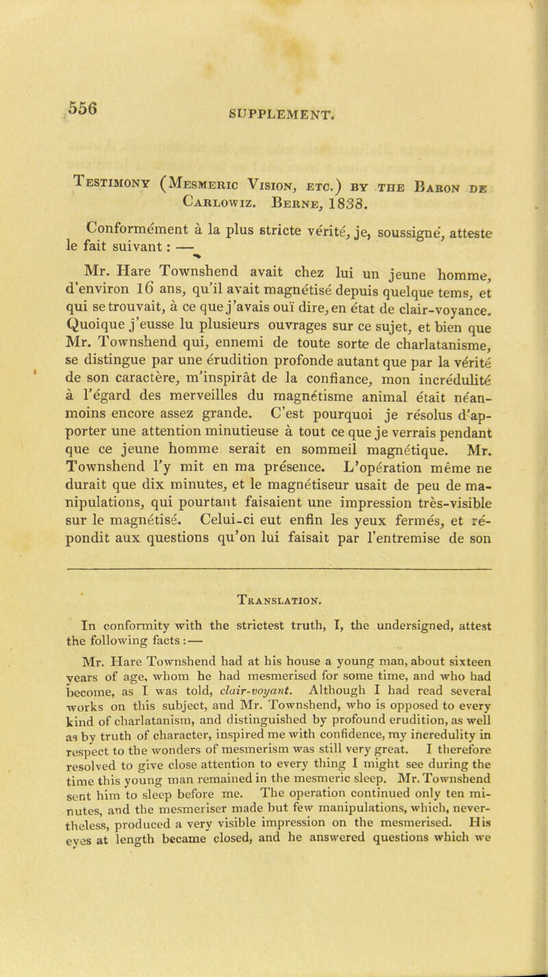 SUPPLEMENT. Testimony (Mesmehic Vision, etc.) by the Babon de Carlowiz. Berne, 1838. Conformement a la plus stricte verite, je, soussigne, atteste le fait suivant: — «» Mr. Hare Townshend avait chez lui un jeune homme, d'environ l6 ans, qu'il avait magnetise depuis quelque terns, et qui setrouvait, a ce que j'avals oui dire, en etat de clair-voyance. Quoique j'eusse lu plusieurs ouvrages sur ce sujet, et bien que Mr. Townshend qui, ennemi de toute sorte de charlatanisme, se distingue par une erudition profonde autant que par la v^rite de son caractere, m'inspirat de la confiance, mon incredulite a regard des merveilles du raagnetisme animal etait ne'an- moins encore assez grande. C'est pourquoi je resolus d'ap- porter une attention minutieuse a tout ce que je verrais pendant que ce jeune homme serait en sommeil magnetique. Mr. Townshend I'y mit en ma presence. L'operation merae ne durait que dix minutes, et le magnetiseur usait de peu de ma- nipulationSj qui pourtant faisaient une impression tres-visible sur le magnetise. Celui-ci eut enfin les yeux fermes, et re- pondit aux questions qu'on lui faisait par I'entremise de son Translation. In conformity with the strictest truth, I, the undersigned, attest the following facts : — Mr. Hare Townshend had at his house a young man, about sixteen years of age, whom he had mesmerised for some time, and who had become, as I was told, clair-voyant. Although I had read several •works on this subject, and Mr. Townshend, who is opposed to every kind of charlatanism, and distinguished by profound erudition, as well as by truth of character, inspired me with confidence, ray incredulity in respect to the wonders of mesmerism was still very great. I therefore resolved to give close attention to every thing I might see during the time this young man remained in the mesmeric sleep. Mr. Townshend sent him to sleep before me. The operation continued only ten mi- nutes, and the mesmeriser made but few manipulations, which, never- theless, produced a very visible impression on the mesmerised. His eyes at length became closed, and he answered questions which we