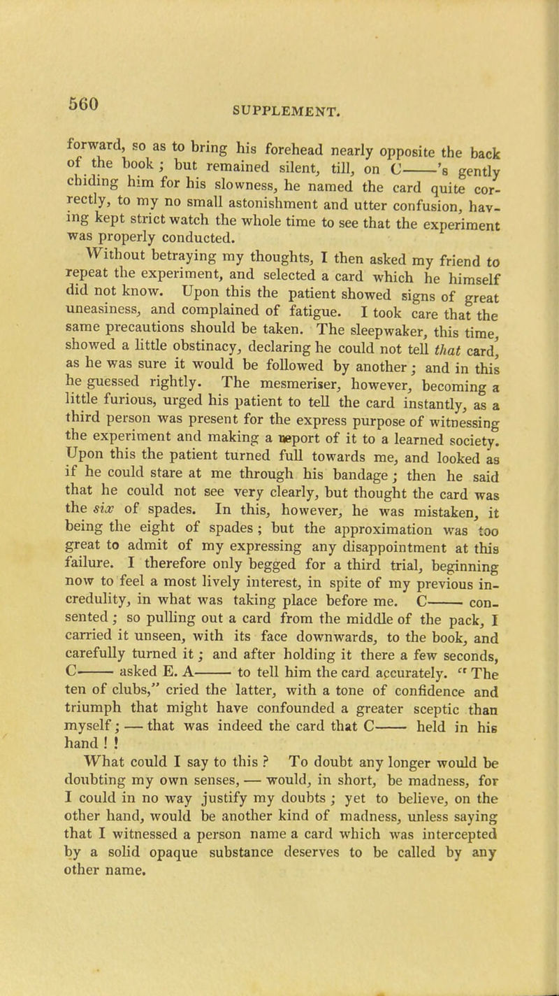 660 SUPPLEMENT. forward, so as to bring his forehead nearly opposite the back of the book; but remained silent, till, on C 's gently chiding him for his slowness, he named the card quite cor- rectly, to my no small astonishment and utter confusion, hav- ing kept strict watch the whole time to see that the experiment was properly conducted. Without betraying my thoughts, I then asked my friend to repeat the experiment, and selected a card which he himself did not know. Upon this the patient showed signs of great uneasiness, and complained of fatigue. I took care that the same precautions should be taken. The sleepwaker, this time, showed a httle obstinacy, declaring he could not tell that card^ as he was sure it would be followed by another; and in this he guessed rightly. The mesmeriser, however, becoming a little furious, urged his patient to tell the card instantly, as a third person was present for the express purpose of witnessing the experiment and making a rjeport of it to a learned society. Upon this the patient turned full towards me, and looked as if he could stare at me through his bandage; then he said that he could not see very clearly, but thought the card was the six of spades. In this, however, he was mistaken, it being the eight of spades; but the approximation was too great to admit of my expressing any disappointment at this failure. I therefore only begged for a third trial, beginning now to feel a most lively interest, in spite of my previous in- credulity, in what was taking place before me. C con- sented ; so puHing out a card from the middle of the pack, I carried it unseen, with its face downwards, to the book, and carefully turned it; and after holding it there a few seconds, C asked E. A to tell him the card accurately.  The ten of clubs, cried the latter, with a tone of confidence and triumph that might have confounded a greater sceptic than myself; — that was indeed the card that C held in his hand ! ! What could I say to this ? To doubt any longer would be doubting my own senses, — would, in short, be madness, for I could in no way justify my doubts ; yet to believe, on the other hand, would be another kind of madness, unless saying that I witnessed a person name a card which was intercepted by a solid opaque substance deserves to be called by any other name.