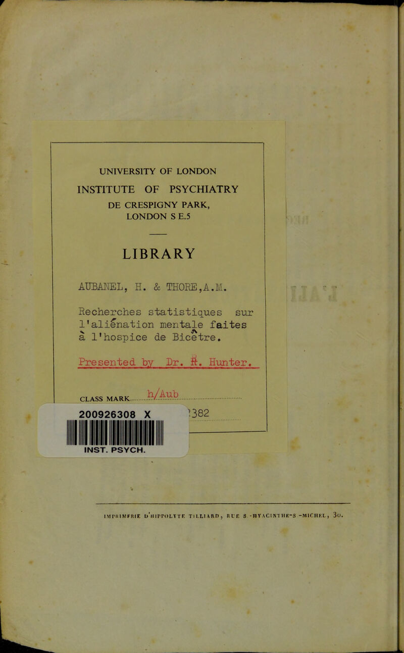 UNIVERSITY OF LONDON INSTITUTE OF PSYCHIATRY DE CRESPIGNY PARK, LONDON S E.5 LIBRARY AUEAIÏEL, H. & THOEE,A.M. Recherches statistiques sur l'aliénation mentale faites à l'hospice de Bicetre. Presented by Dr. f^. Hunter. CLASS MARK ï^/:^^)? 200926308 X ]382 INST. PSYCH. iMriiiMFniF. u'mrroLTTE tilliard, rle a -hvacinihe-s -michf.l, 3o.