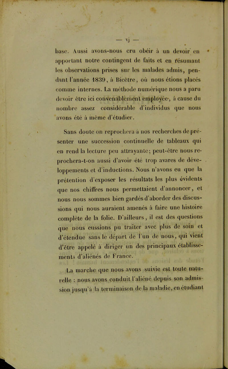 — vj — base. Aussi avons-nous cru obéir à un devoir en nppoi'tanl notre conlingcnl de faits et en résumant les observations prises sur les malades admis, pen- dant l'année 1839, à Bicôtre, où nous étions placés comme internes. La méthode numérique nous a paru devoir être ici convenablement employée, à cause du nombre assez considérable d'individus (|ue nous avons été à iiiôme d'étudier. Sans doute on reprochera à nos recherches de pré- senter une succession continuelle de tableaux qui en rend la lecture peu attrayante-, peut-être nous re- prochera-t-on aussi d'avoir été trop avares de déve- loppements et d'inductions. Nous n'avons eu que la prétention d'exposer les résultats les plus évidents que nos chiffres nous permettaient d'annoncer, et nous nous sommes bien gardés d'aborder des discus- sions qui nous auraient amenés à faire une histoire complète de la folie. D'ailleurs, il est des questions que nous eussions pu traiter avec plus de soin et d'étendue sans le départ de l'un de nous, qui vient d'être appelé à diriger un des principaux établisse- ments d'aliénés de France. La marche que nous avons suivie est toute natu- relle : nous avons conduit l'aliéné depuis son admis- sion jusqu'à la terminaison de la maladie, en étudiant