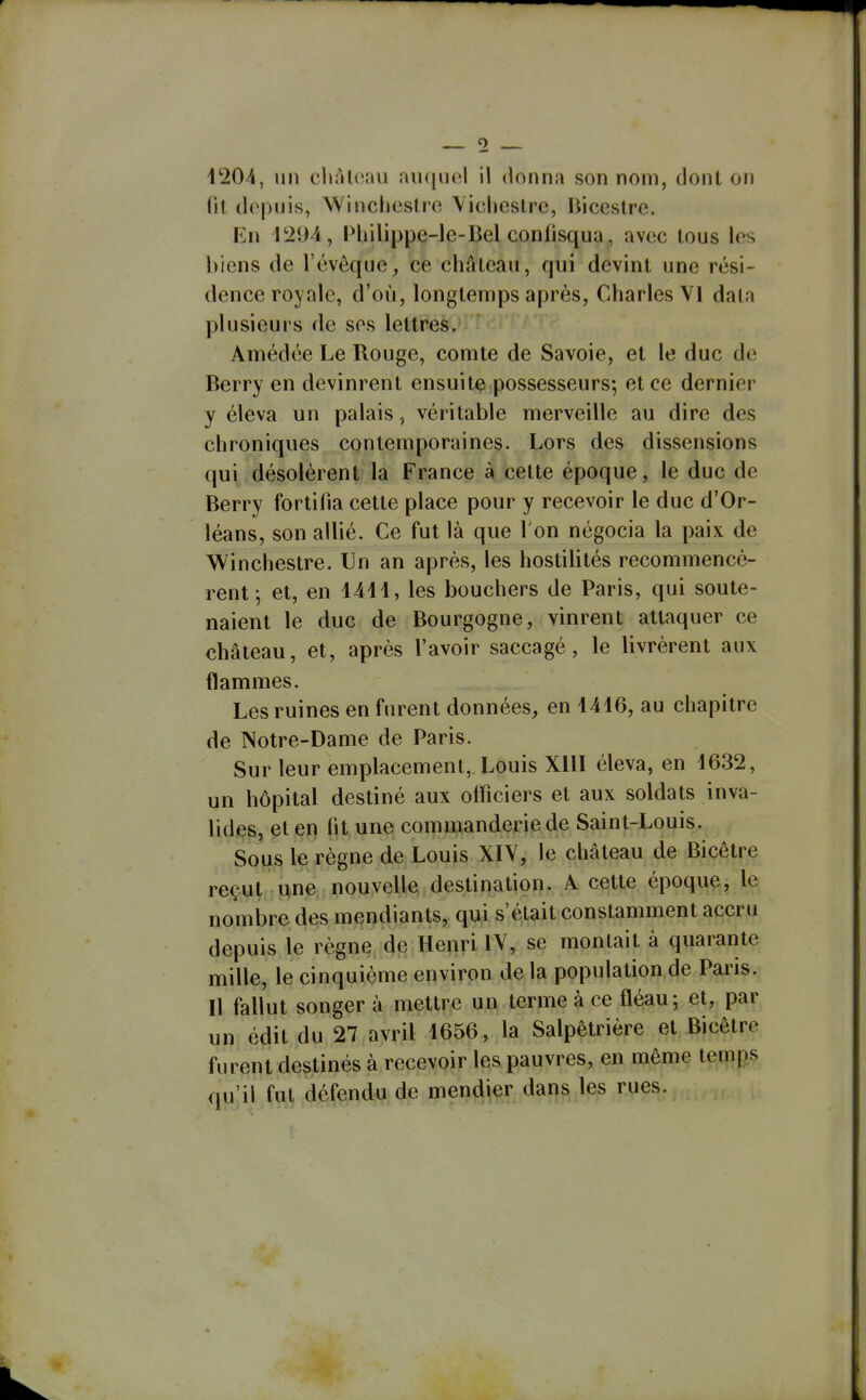 fil depuis, Winchestro Yiclicslrc, liiccstrc. En IMiilippe-le-Bel confisqua, avec tous les biens de l'évôque, ce château, qui devint une rési- dence royale, d'où, longtemps après, Charles VI data plusieurs de ses lettres. Amédée Le Rouge, comte de Savoie, et le duc de Berry en devinrent ensuite possesseurs; et ce dernier y éleva un palais, véritable merveille au dire des chroniques contemporaines. Lors des dissensions qui désolèrent la France à cette époque, le duc de Berry fortifia cette place pour y recevoir le duc d'Or- léans, son allié. Ce fut là que l'on négocia la paix de Winchestre. Un an après, les hostilités recommencè- rent-, et, en 1411, les bouchers de Paris, qui soute- naient le duc de Bourgogne, vinrent attaquer ce château, et, après l'avoir saccagé, le livrèrent aux flammes. Les ruines en furent données, en 1416, au chapitre de Notre-Dame de Paris. Sur leur emplacement, Louis XllI éleva, en 1632, un hôpital destiné aux officiers et aux soldats inva- lides, et en fit une commanderie de Saint-Louis. Sous le règne de Louis XIY, le château de Bicêtre reçut une nouvelle destination. A cette époque, le nombre des mendiants, qui s'était constamment accru depuis le règne de Henri lY, se montait à quarante mille, le cinquième environ de la population de Paris. Il fallut songer à mettre un terme à ce fléau; et, par un édit du 27 avril 1656, la Salpètrière et Bicêtre furent destinés à recevoir les pauvres, en même tei^p^s nu'ii fut défendu de mendier dans les rues.