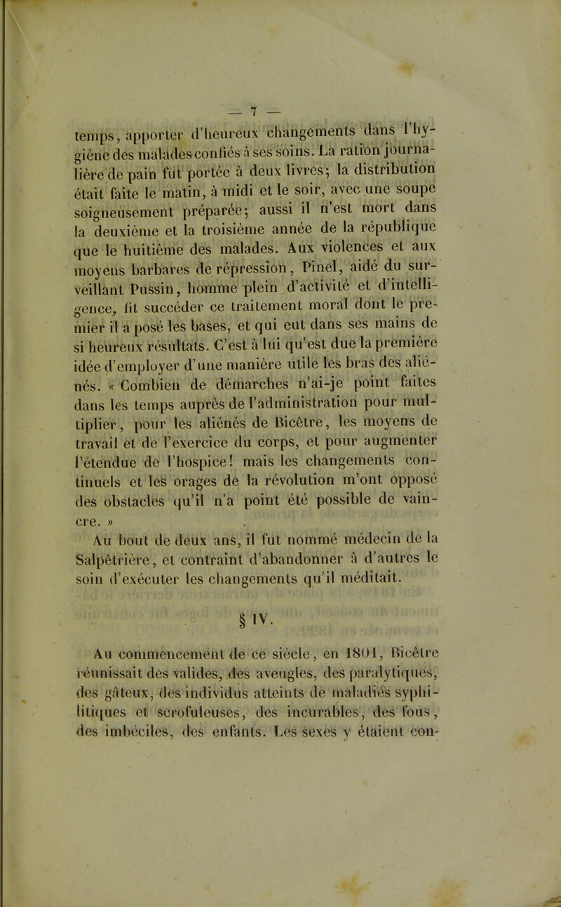 temps, apporter d'heureux changements dans l'hy- giène des maladesconfiés à ses soins. La ration journa- lière de pain fut portée à deux livres-, la distribution était faite le matin, à midi et le soir, avec une soupe soigneusement préparée-, aussi il n'est mort dans la deuxième et la troisième année de la république que le huitième des malades. Aux violences et aux moyens barbares de répression, Pinel, aidé du sur- veillant Pussin, homme plein d'activité et d'intelli- gence^ fit succéder ce traitement moral dont le pre^ mier il a posé les bases, et qui eut dans ses mains de si heureux résultats. C'est à lui qu'est due la première idée d'employer d'une manière utile les bras des alié- nés. « Combien de démarches n'ai-je point foi tes dans les temps auprès de l'administration pour mul- tiplier, pour les aliénés de Bicêtre, les moyens de travail et de Texercice du corps, et pour augmenter l'étendue de l'hospice! mais les changements con- tinuels et les orages de la révolution m'ont opposé des obstacles qu'il n'a point été possible de vain- cre. » Au bout de deux ans, il fut nommé médecin de la Salpêtrière, et contraint d'abandonner à d'autres le soin d'exécuter les changements qu'il méditait. § IV. Au commencement de ce siècle, en 4804, Bicêtre réunissait des valides, des aveugles, des paralytiques, des gâteux, des individus atteints de maladies syphi- liti(iue& e^'scrofuleuses, des incurables, des fous, des imbéciles, des enfants. Les sexes y étaient con-