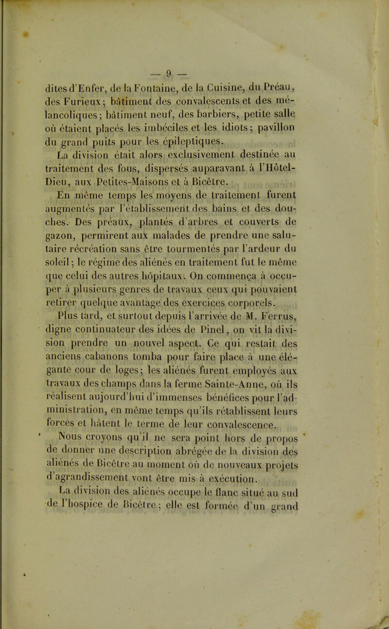 dites d'Enfer, de la Fontaine, de la Cuisine, du Préau, des Furieux; bâtiment des convalescents et des mé- lancoliques; bâtiment neuf, des barbiers, petite salle où étaient placés les imbéciles et les idiots; pavillon du grand puits pour les épileptiques. ... La division était alors exclusivement destinée au traitement des fous, dispersés auparavant à l'Hôtel- Dieu, aux Petites-Maisons et à Bicètre. En même temps les moyens de traitement furent augmentés par l'établissement des bains et des dou- ches. Des préaux, plantés d'arbres et couverts de gazon, permirent aux malades de prendre une salu- taire récréation sans être tourmentés par l'ardeur du soleil -, le régime des aliénés en traitement fut le même que celui des autres hôpitaux. On commença à occu- per à plusieurs genres de travaux ceux qui pouvaient retirer quelque avantage des exercices corporels. Plus tard, et surtout depuis l'arrivée de M. Ferrus, digne continuateur des idées de Pinel, on vit la divi- sion prendre un nouvel aspect. Ce qui restait des anciens cabanons tomba pour faire place à une élé- gante cour de loges ; les aliénés furent employés aux travaux des champs dans la ferme Sainte-Anne, où ils réalisent aujourd'hui d'immenses bénéfices pour l'ad- ministration, en même temps qu'ils rétablissent leurs forces et hâtent le terme de leur convalescence. Nous croyons qu'il ne sera point hors de propos * de donner une description abrégée de la division des aliénés de Bicêtre au moment où de nouveaux projets d'agrandissement vont être mis à exécution. La division des aliénés occupe le flanc situé au sud de l'hospice de Bicètre; elle est formée d'un grand