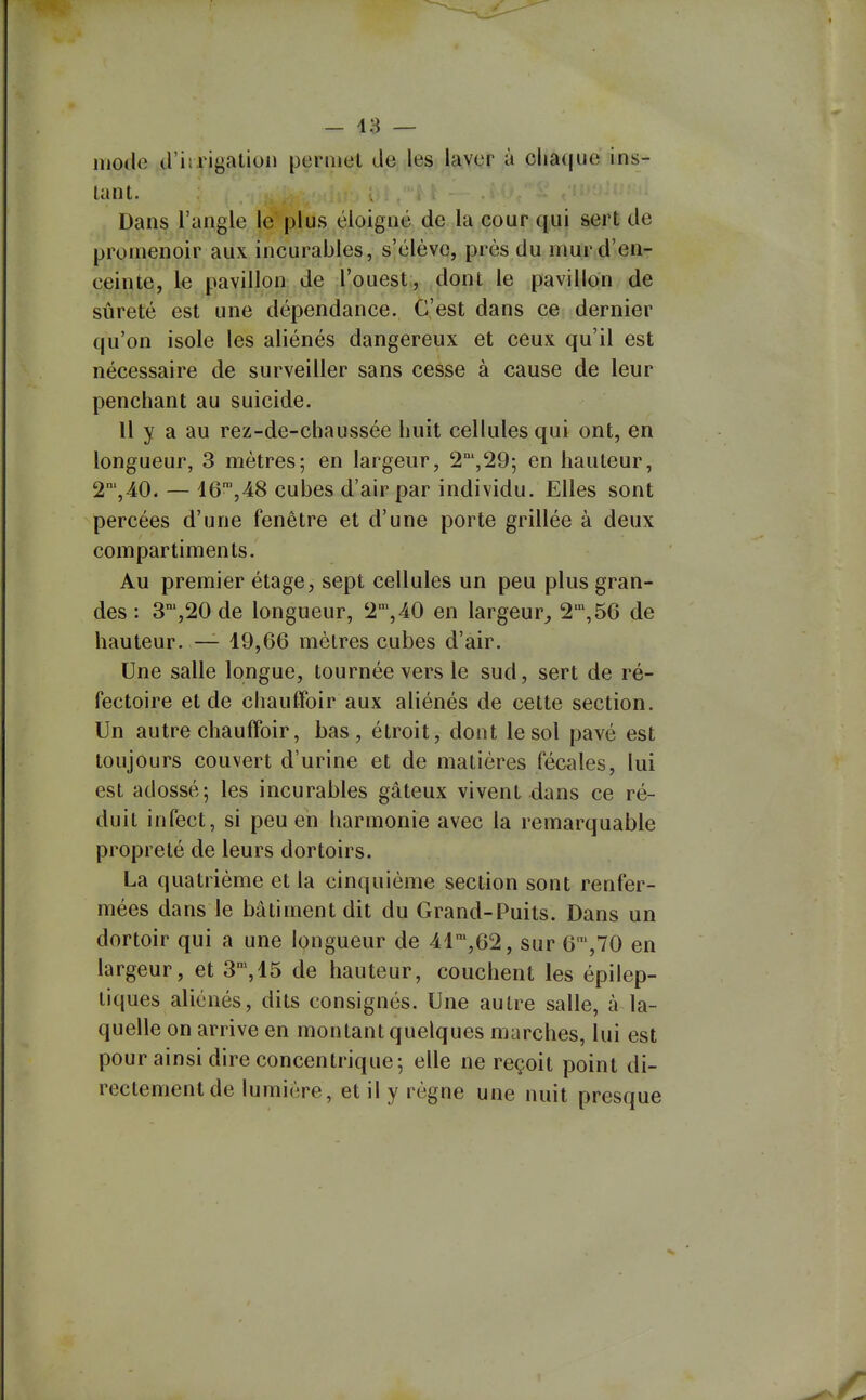 - 18 — mode (rirrigation permet de les laver à clia(|ue ins- tant. Dans l'angle le plus éloigné de la cour qui sert de promenoir aux incurables, s'élève, près du mur d'en- ceinte, le pavillon de l'ouest, dont le pavillon de sûreté est une dépendance. C'est dans ce dernier qu'on isole les aliénés dangereux et ceux qu'il est nécessaire de surveiller sans cesse à cause de leur penchant au suicide. 11 y a au rez-de-chaussée huit cellules qui ont, en longueur, 3 mètres; en largeur, 2',29; en hauteur, 2',40. — 46',48 cubes d'air par individu. Elles sont percées d'une fenêtre et d'une porte grillée à deux compartiments. Au premier étage, sept cellules un peu plus gran- des : S^jSO de longueur, 2°',40 en largeur^ 2,56 de hauteur. — 19,66 mètres cubes d'air. Une salle longue, tournée vers le sud, sert de ré- fectoire et de chauffoir aux aliénés de cette section. Un autre chauffoir, bas, étroit, dont le sol pavé est toujours couvert d'urine et de matières fécales, lui est adossé; les incurables gâteux vivent dans ce ré- duit infect, si peu en harmonie avec la remarquable propreté de leurs dortoirs. La quatrième et la cinquième section sont renfer- mées dans le bâtiment dit du Grand-Puits. Dans un dortoir qui a une longueur de 41',62, sur 6,70 en largeur, et 3', 15 de hauteur, couchent les épilep- liques aliénés, dits consignés. Une autre salle, à la- quelle on arrive en montant quelques marches, lui est pour ainsi dire concentrique; elle ne reçoit point di- rectement de lumière, et il y règne une nuit presque