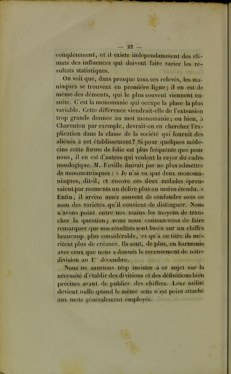 complétonicnt, et il existe indépendamment des cli- mats des inniicnces (|ui doivent faire varier les ré- sultats statistiques. On voit que, dans presque tous ces relevés, les ma- niaques se trouvent en première ligne-, il en est de môme des déments, qui le plus souvent viennent en- suite. C'est la monomanie qui occupe la place la plus variable. Cette différence viendrait-elle de l'extension trop grande donnée au mot monomanie -, ou bien, à Charenton par exemple, devrait-on en chercher l'ex- plication dans la classe de la société qui fournit des aliénés à cet établissement? Si pour quelques méde- cins cette forme de folie est plus fréquente que pour nous, il en est d'autres qui veulent la rayer du cadre nosologique. M. Foville Unirait par ne plus admettre de monomaniaques : « Je n'ai vu que deux monoma- niaques, dit-il, et encore ces deux malades éprou- vaient par moments un délire plus ou moins étendu. » Enfin, il arrive assez souvent de confondre sous ce nom des variétés qu'il convient de distinguer. Nous n'avons point entre nos mains les moyens de tran- cher la question; nous nous contenterons de faire remarquer que nos résultats sont basés sur un chiffre beaucoup plus considérable, et qu'à ce titre ils mé- ritent plus de créance. Us sont, de plus, en harmonie avec ceux que nous a donnés le recensement de notre division au i' décembre» Nous ne saurions trop insister à ce sujet sur la nécessité d'établir des divisions et des définitions bien précises avant de publier des chiffres. Leur utilité devient nulle quand le même sens n est point attaché aux mois généralement employés.