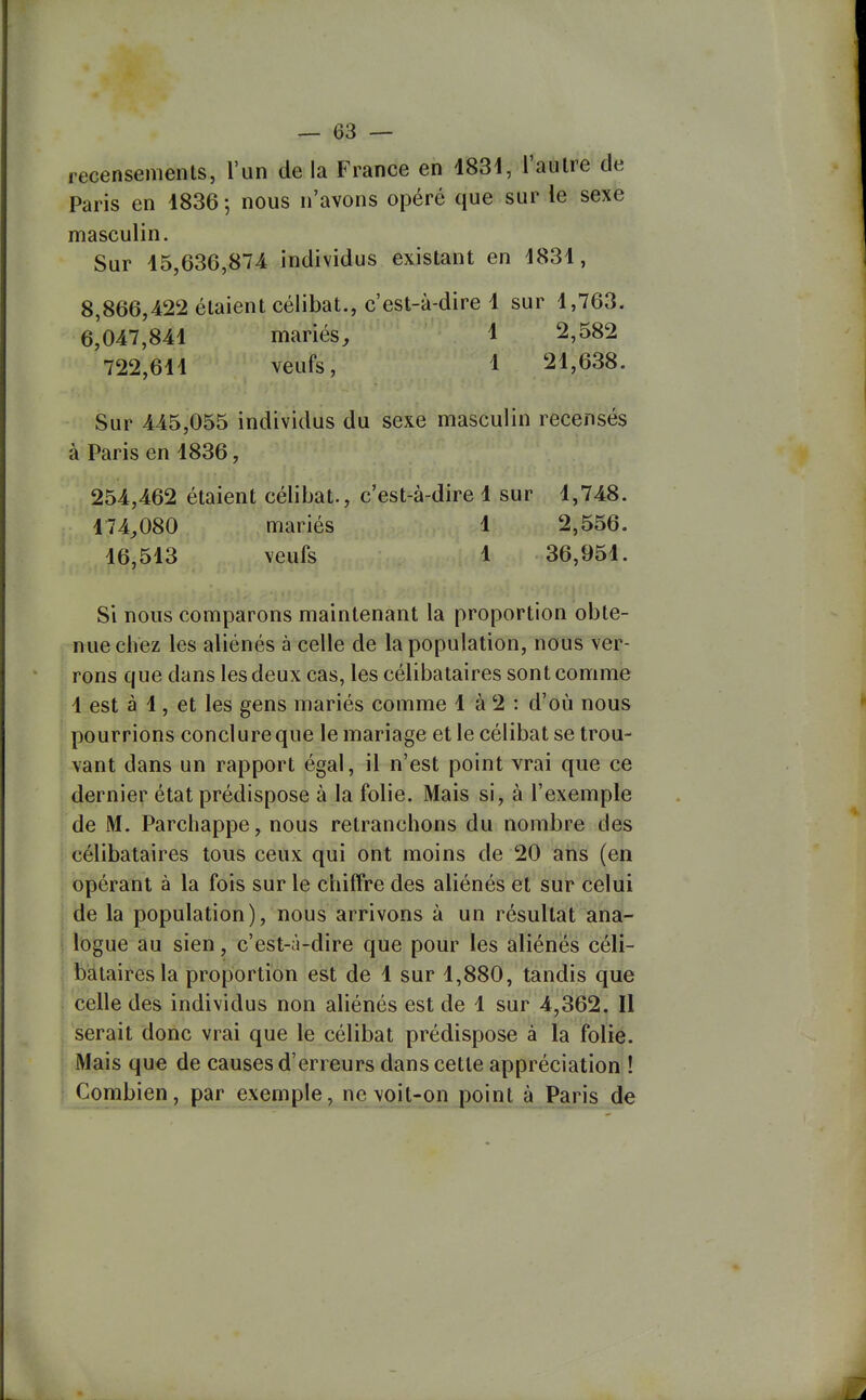 recensements, l'un de la France en 1834, l'autre de Paris en 1836 5 nous n'avons opéré que sur le sexe masculin. Sur 15,636,874 individus existant en 1831, 8,866,422 étaient célibat., c'est-à-dire 1 sur 1,763. 6,047,841 mariés^ 1 2,582 722,611 veufs, 1 21,638. Sur 445,055 individus du sexe masculin recensés à Paris en 1836, 254,462 étaient célibat., c'est-à-dire 1 sur 1,748. 174^080 mariés 1 2,556. 16,513 veufs 1 36,951. Si nous comparons maintenant la proportion obte- nue cliez les aliénés à celle de la population, nous ver- rons que dans les deux cas, les célibataires sont comme 1 est à 1, et les gens mariés comme 1 à 2 : d'où nous pourrions conclure que le mariage et le célibat se trou- vant dans un rapport égal, il n'est point vrai que ce dernier état prédispose à la folie. Mais si, à l'exemple de M. Parchappe, nous retranchons du nombre des célibataires tous ceux qui ont moins de 20 ans (en opérant à la fois sur le chiffre des aliénés et sur celui de la population), nous arrivons à un résultat ana- logue au sien, c'est-à-dire que pour les aliénés céli- bataires la proportion est de 1 sur 1,880, tandis que celle des individus non aliénés est de 1 sur 4,362. Il serait donc vrai que le célibat prédispose à la folie. Mais que de causes d'erreurs dans cette appréciation ! Combien, par exemple, ne voit-on point à Paris de