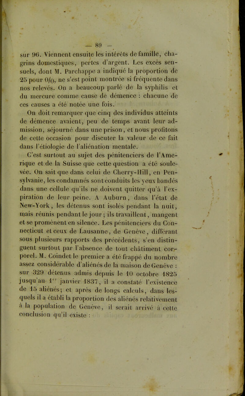 sur 96. Viennent ensuite les intérêts de famille, cha- grins domestiques, pertes d'argent. Les excès sen- suels, dont M. Parchappe a indiqué la proportion de 25 pour O/o, ne s'est point montrée si fréquente dans nos relevés. On a beaucoup parlé de la syphilis et du mercure comme cause de démence : chacune de ces causes a été notée une fois. On doit remarquer que cinq des individus atteints de démence avaient, peu de temps avant leur ad- mission, séjourné dans une prison, et nous profitons de cette occasion pour discuter la valeur de ce fait dans l'étiologie de l'aliénation mentale. C'est surtout au sujet des pénitenciers de l'Amé- rique et de la Suisse que cette question a été soule- vée. On sait que dans celui de Cherry-Hill, en Pen- sylvanie, les condamnés sont conduits les yeux bandés dans une cellule qu'ils ne doivent quitter qu'à l'ex- piration de leur peine. A Auburn, dans l'état de New-York, les détenus sont isolés pendant la nuit, mais réunis pendant le jour 5 ils travaillent, mangent et se promènent en silence. Les pénitenciers du Con- necticut et ceux de Lausanne, de Genève, différant sous plusieurs rapports des précédents, s'en distin- guent surtout par l'absence de tout châtiment cor- porel. M. Coindet le premier a été frappé du nombre assez considérable d'aliénés de la maison de Genève : sur 329 détenus admis depuis le 10 octobre 1825 jusqu'au 1^^ janvier 1837, il a constaté l'existence de 15 aliénés-, et après de longs calculs, dans les- quels il a établi la proportion des aliénés relativement à la population de Genève, il serait arrivé à cette conclusion qu'il existe :