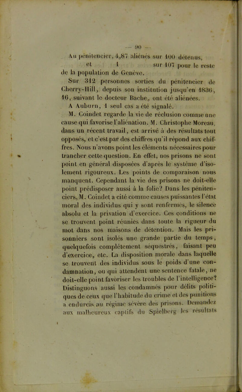 Au pônilencier, 4,87 aliénés sur 100 détenus, et 1 sur 107 pour le reste de la population de Genève. Sur 312 personnes sorties du pénitencier de Cherry-Hill^ depuis son institution jusqu'en 1830, 16, suivant le docteur Bâche, ont été aliénœs. A Auburn, 1 seul cas a été signalé. M. Goindet regarde la vie de réclusion comme une cause qui favorise l'aliénation. M. Ghristoplie Moreau, dans un récent travail, est arrivé à des résultats tout opposés, et c'est par des chiffres qu'il répond aux cliif- fres. Nous n'avons point les éléments nécessaires pour trancher cette question. En effet, nos prisons ne sont point en général disposées d'après le système d'iso- lement rigoureux. Les points de comparaison nous manquent. Gependant la vie des prisons ne doit-elle point prédisposer aussi à la folie? Dans les péniten- ciers, M. Goindet a cité comme causes puissantes l'état moral des individus qui y sont renfermés, le silence absolu et la privation d'exercice. Ges conditions ne se trouvent point réunies dans toute la rigueur du mot dans nos maisons de détention. Mais les pri- sonniers sont isolés une grande partie du temps, quelquefois complètement séquestrés, faisant peu d'exercice, etc. La disposition morale dans laquelle se trouvent des individus sous le poids d'une con- damnation, ou qui attendent une sentence fatale, ne doit-elle point favoriser les troubles de l'intelligence? Distinguons aussi les condamnés pour délits politi- ques de ceux que l'habitude du crime et des punitions a endurcis au régime sévère des prisons. Demandez aux malheureux captifs du Spielbcrg les résultats