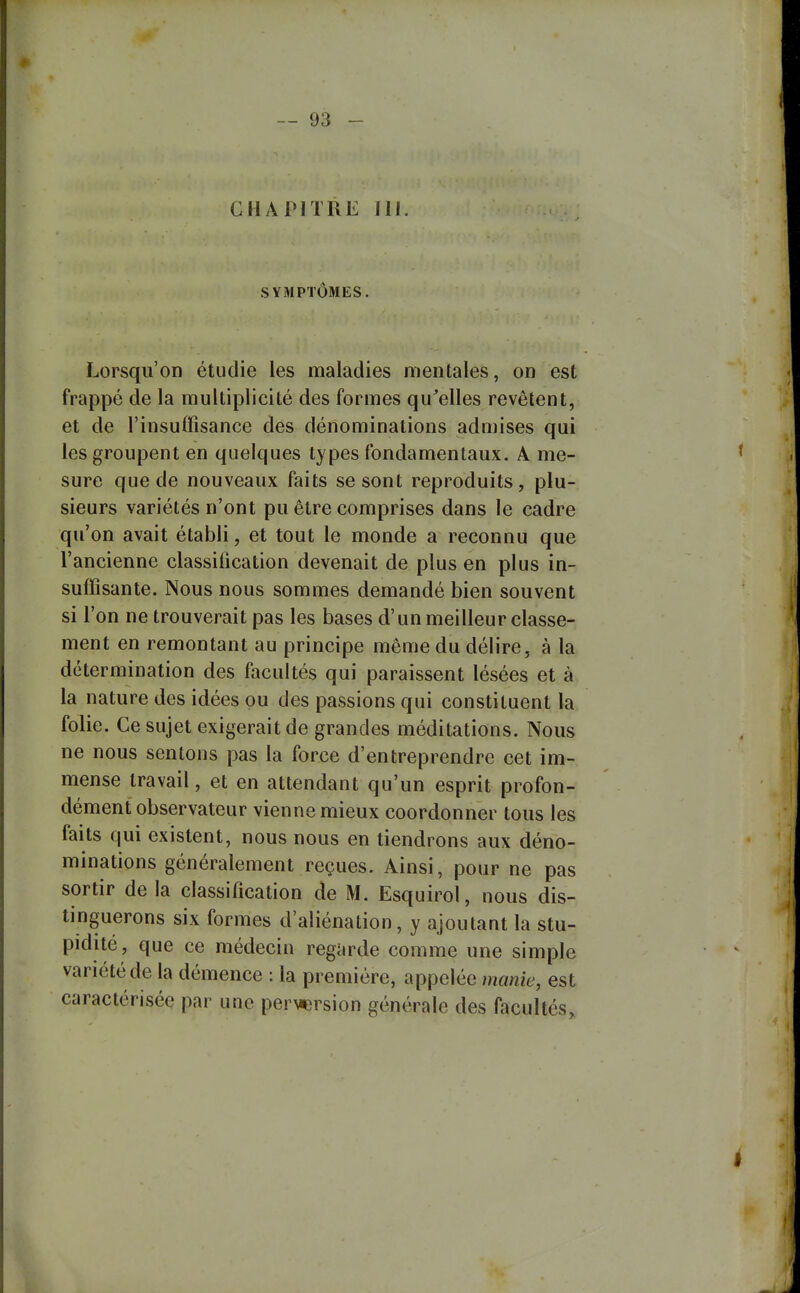 CHAPITRE 111. SYMPTÔMES. Lorsqu'on étudie les maladies mentales, on est frappé de la multiplicité des formes qu^elles revêtent, et de l'insuffisance des dénominations admises qui les groupent en quelques types fondamentaux. A me- sure que de nouveaux faits se sont reproduits, plu- sieurs variétés n'ont pu être comprises dans le cadre qu'on avait établi, et tout le monde a reconnu que l'ancienne classification devenait de plus en plus in- suffisante. Nous nous sommes demandé bien souvent si l'on ne trouverait pas les bases d'un meilleur classe- ment en remontant au principe même du délire, à la détermination des facultés qui paraissent lésées et à la nature des idées pu des passions qui constituent la folie. Ce sujet exigerait de grandes méditations. Nous ne nous sentons pas la force d'entreprendre cet im- mense travail, et en attendant qu'un esprit profon- dément observateur vienne mieux coordonner tous les faits qui existent, nous nous en tiendrons aux déno- minations généralement reçues. Ainsi, pour ne pas sortir de la classification de M. Esquirol, nous dis- tinguerons six formes d'aliénation, y ajoutant la stu- pidité, que ce médecin regarde comme une simple variété de la démence : la première, appelée manie, est caractérisée par une per\iersion générale des facultés.