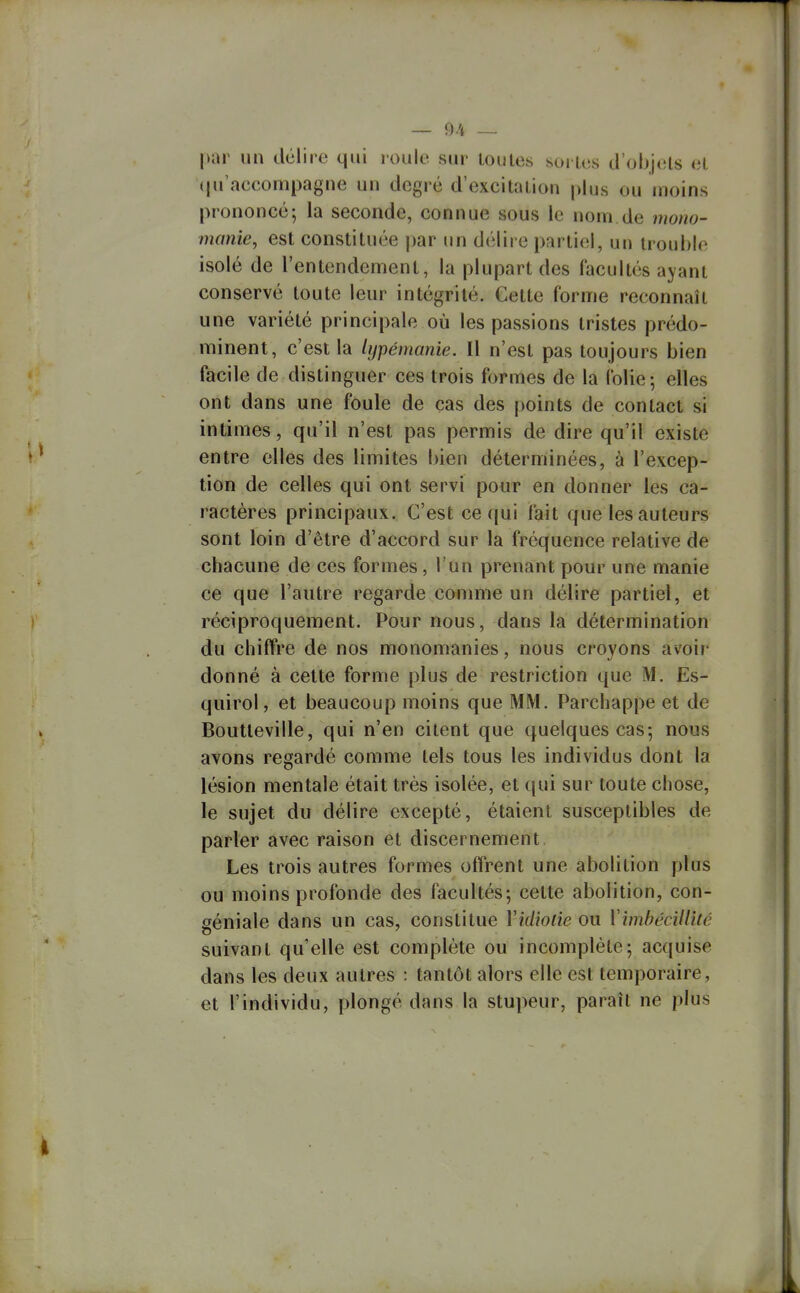 ~ 9/4 — par un délire qui l oule sur toutes so» tes d'objets et <|u'accompagne un degré d'excitation plus ou moins prononcé; la seconde, connue sous le nom de mono- manie, est constituée par un délire partiel, un trouble isolé de l'entendement, la plupart des facultés ayant conservé toute leur intégrité. Cette forme reconnaît une variété principale où les passions tristes prédo- minent, c'est la lypémanie. Il n'est pas toujours bien facile de distinguer ces trois formes de la folie-, elles ont dans une foule de cas des points de contact si intimes, qu'il n'est pas permis de dire qu'il existe entre elles des limites bien déterminées, à l'excep- tion de celles qui ont servi pour en donner les ca- ractères principaux. C'est ce (|ui fait que les auteurs sont loin d'être d'accord sur la fréquence relative de chacune de ces formes, I un prenant pour une manie ce que l'autre regarde comme un délire partiel, et réciproquement. Pour nous, dans la détermination du chiffre de nos monomanies, nous croyons avoir donné à cette forme plus de restriction que M. Es- quirol, et beaucoup moins que MM. Parchappe et de Boutteville, qui n'en citent que quelques cas-, nous avons regardé comme tels tous les individus dont la lésion mentale était très isolée, et qui sur toute chose, le sujet du délire excepté, étaient susceptibles de parler avec raison et discernement Les trois autres formes offrent une abolition plus ou moins profonde des facultés; celte abolition, con- géniale dans un cas, constitue Vidiotie ou VimbécilUté suivant qu'elle est complète ou incomplète; acquise dans les deux autres : tantôt alors elle est temporaire, et l'individu, plongé dans la stupeur, paraît ne plus