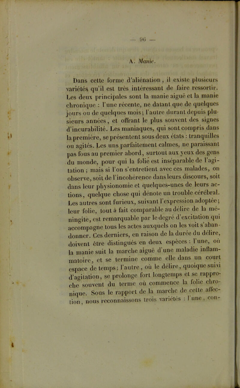 — 90 — A. Manie. Dans cette forme d'aliénation, il existe plusieurs variétés qu'il est très intéressant de faire ressortir. Les deux principales sont la manie aiguë et la manie chronique : l'une récente, ne datant que de quelques jours ou de quelques mois-, l'autre durant depuis plu- sieurs années, et offrant le plus souvent des signes d'incurabilité. Les maniaques, qui sont compris dans la première, se présentent sous deux états : tranquilles ou agités. Les uns parfaitement calmes, ne paraissant pas fous au premier abord, surtout aux yeux des gens du monde, pour qui la folié est inséparable de l'agi- tation ; mais si l'on s'entretient avec ces malades, on observe, soit de l'incohérence dans leurs discours, soit dans leur physionomie et quelques-unes de leurs ac- tions, quelque chose qui dénoie un trouble cérébral. Les autres sont furieux, suivant l'expression adoptée; leur folie, tout à fait comparable au délire de la mé- ningite, est remarquable par le degré d'excitation qui accompagne tous les actes auxquels on les voit s'aban- donner. Ces derniers, en raison de la durée du déhre, doivent être distingués en deux espèces : l'une, où la manie suit la marche aiguë d'une maladie inflam- matoire, et se termine comme elle dans un court espace de temps; l'autre, où le délire, quoique suivi d'agitation, se prolonge fort longtemps et se rappro- che souvent du terme où commence la folie chro- nique. Sous le rapport de la marche de cette affec- tion nous reconnaissons trois variétés : l'une, con- 4