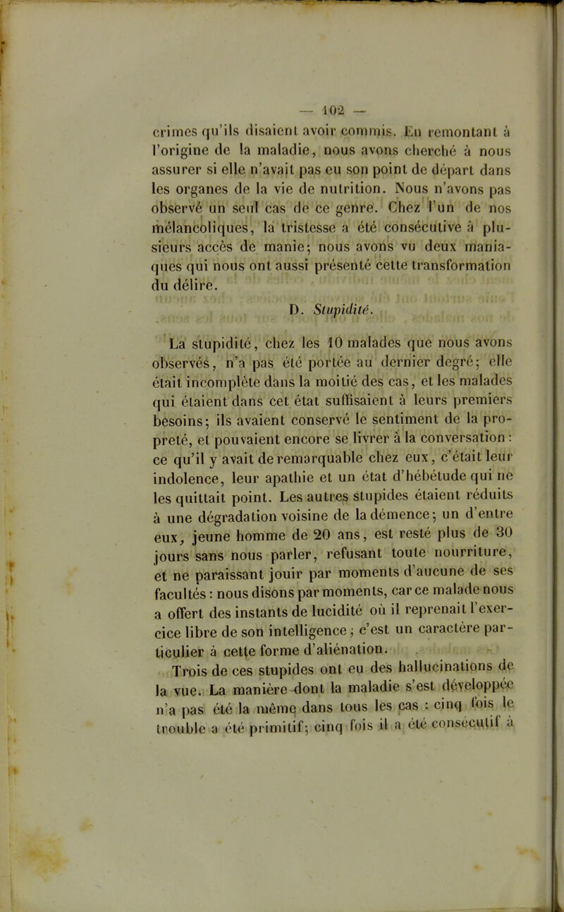 crimes qu'ils disaienl avoir commis. En remontant à l'origine de la maladie, nous avons cherché à nous assurer si elle n'avait pas eu son point de départ dans les organes de la vie de nutrition. Nous n'avons pas observé un senl cas de ce genre. Chez l'un de nos mélancoliques, là tristesse a été consécutive A plu- sieurs accès de manie; nous avons vu deux mania- ques qui nous ont aussi présenté cette transformation du délire. D. Stupidité. La stupidité, chez les 10 malades que nous avons observéé, n'a pas été portée au dernier degré; elle était incomplète dans la moitié des cas, et les malades qui étaient dans cet état suffisaient à leurs premiers besoins; ils avaient conservé le sentiment de la pro- preté, et pouvaient encore se livrer a la conversation : ce qu'il y avait de remarquable chez eux, c'était leur indolence, leur apathie et un état d'hébétude qui ne les quittait point. Les autres stupides étaient réduits à une dégradation voisine de la démence; un d'entre eux, jeune homme de 20 ans, est resté plus de 30 jours sans nous parler, refusant toute nourriture, et ne paraissant jouir par moments d'aucune de ses facultés : nous disons par moments, car ce malade nous a offert des instants de lucidité où il reprenait l'exer- cice libre de son intelligence ; c'est un caractère par- ticulier à cette forme d'aliénation. Trois de ces stupides ont eu des hallucinations de la vue. La manière dont la maladie s'est développée n'a pas été la même dans tous les cas : cinq fois le trouble a été primitif; cinq fois il a été conscc^lif à