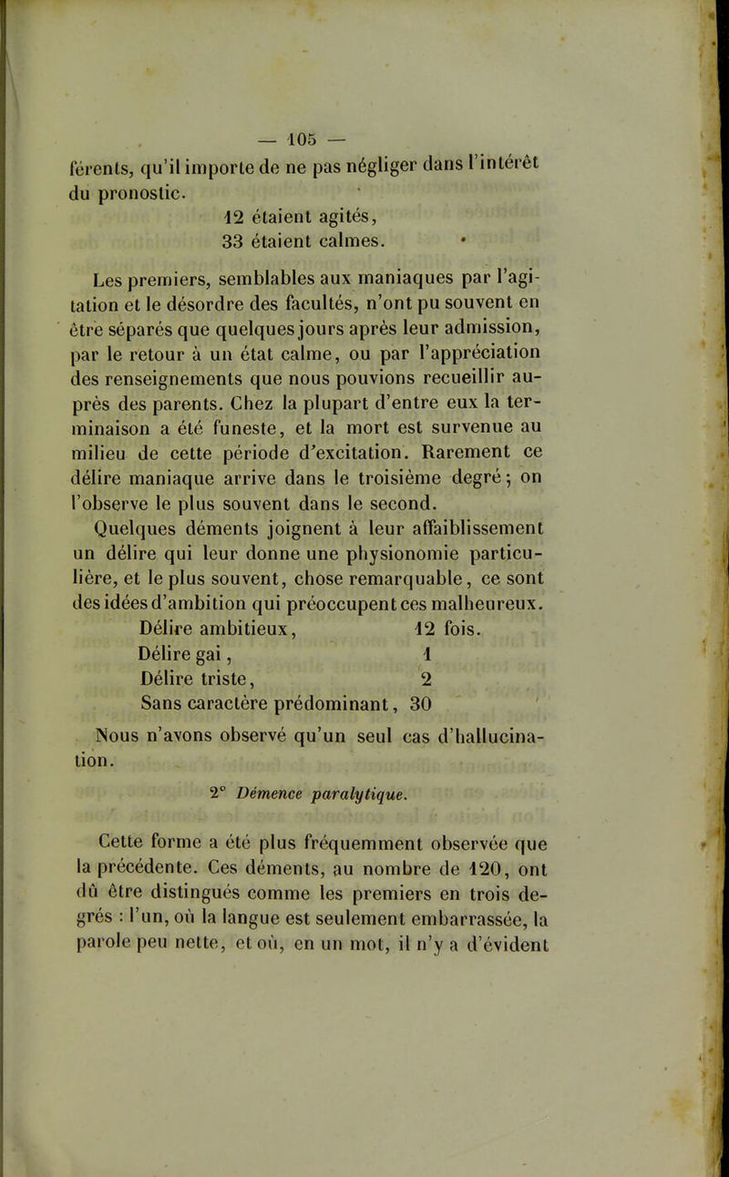 férents, qu'il importe de ne pas négliger dans l'intérêt du pronostic. 42 étaient agités, 33 étaient calmes. Les premiers, semblables aux maniaques par l'agi- tation et le désordre des facultés, n'ont pu souvent en être séparés que quelques jours après leur admission, par le retour à un état calme, ou par l'appréciation des renseignements que nous pouvions recueillir au- près des parents. Chez la plupart d'entre eux la ter- minaison a été funeste, et la mort est survenue au milieu de cette période d'excitation. Rarement ce délire maniaque arrive dans le troisième degré ; on l'observe le plus souvent dans le second. Quelques déments joignent à leur affaiblissement un délire qui leur donne une physionomie particu- lière, et le plus souvent, chose remarquable, ce sont des idées d'ambition qui préoccupent ces malheureux. Délire ambitieux, 12 fois. Délire gai, 1 Délire triste, 2 Sans caractère prédominant, 30 Nous n'avons observé qu'un seul cas d'hallucina- tion. 2 Démence paralytique. Cette forme a été plus fréquemment observée que la précédente. Ces déments, au nombre de 420, ont dû être distingués comme les premiers en trois de- grés : l'un, où la langue est seulement embarrassée, la parole peu nette, et où, en un mot, il n'y a d'évident