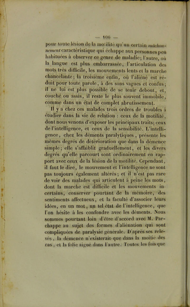 pour ioule lésion de la moîilitc qu'un cerUin mdclion- nemenf caractéristique qui échappe aux personnes peu habituées à observer ce genre de maladie-, l'autre, où la langue est plus embarrassée, l'articulation des mots très difficile, les mouvements lents et la marche chancelante; la troisième enfin, où l'aliéné est ré- duit pour toute parole, à des sons vagues et confus; il ne lui est plus possible de se tenir debout, et, couché ou assis, il reste le plus souvent immobile, comme dans un état de complet abrutissement. Il y a chez ces malades trois ordres de troubles à étudier dans la vie de relation : ceux de la motilité, dont nous venons d'exposer les principaux traits; ceux de l'intelligence, et ceux de la sensibilité. L'intelli- gence, chez les déments paralytiques , présente les mêmes degrés de détérioration que dans la démence simple; elle s'affaiblit graduellement, et les divers degrés qu'elle parcourt sont ordinairement en rap- port avec ceux delà lésion delà motilité. Cependant, il faut le dire, le mouvement et l'intelligence ne sont pas toujours également altérés; et il n'est pas rare devoir des malades qui articulent à peine les mots, dont la marche est difficile et les mouvements in- certains, conserver pourtant de la mémoire, des sentiments affectueux, et la faculté d'associer leurs idées, en un mot, un tel état de l'intelligence, que l'on hésite à les confondre avec les déments. Nous sommes pourtant loin d'être d'accord avec M. Par- chappe au sujet des formes d'aliénation qui sont compliquées de paralysie générale. D'après ses rele- vés , la démence n'existerait-que dans la moitié des cas , et la folie aiguë dans l'autre. Toutes les foisque