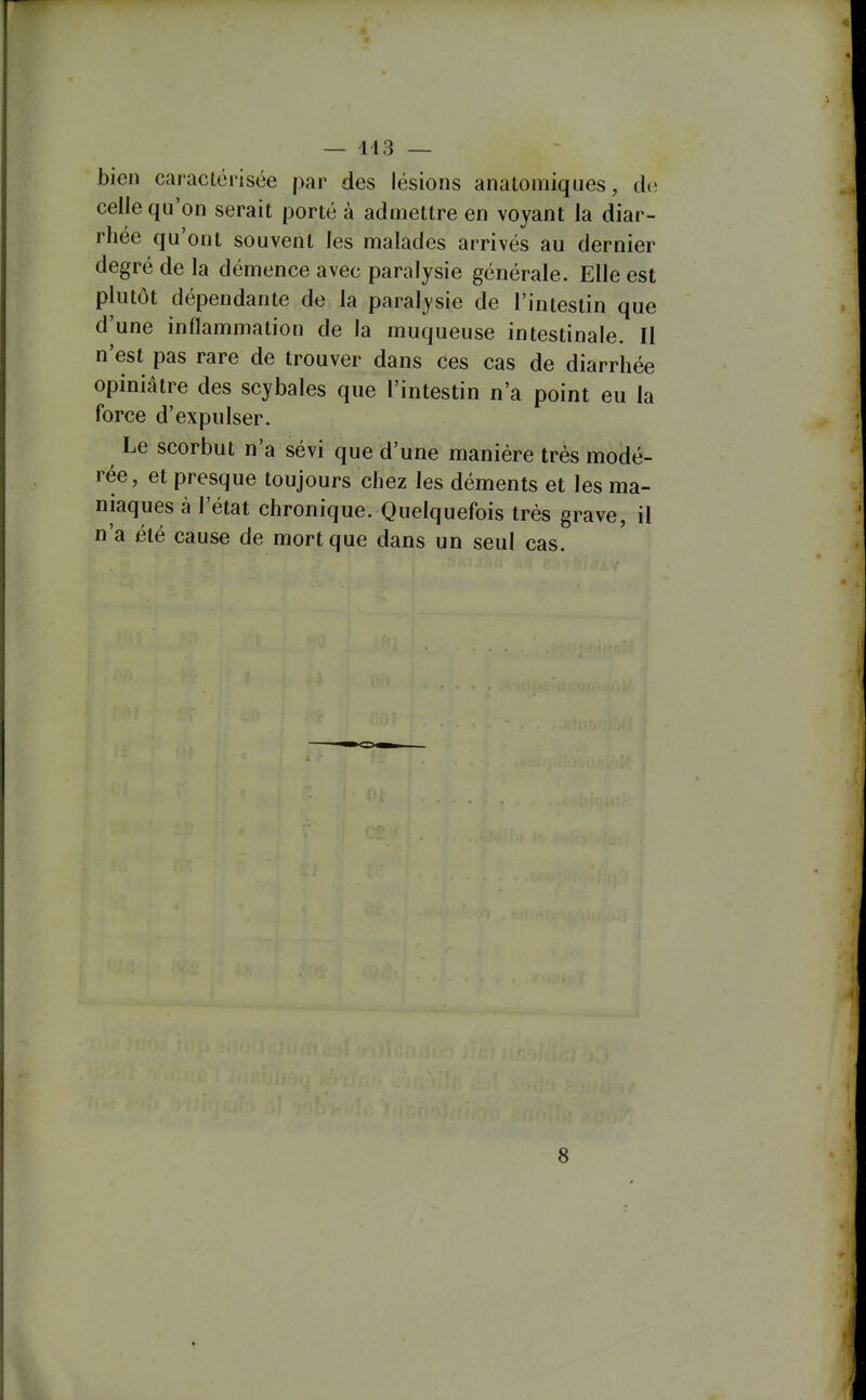 bien caractérisée par des lésions analoniiques, de celle qu'on serait porté à admettre en voyant la diar- rhée qu'ont souvent les malades arrivés au dernier degré de la démence avec paralysie générale. Elle est plutôt dépendante de la paralysie de l'intestin que d'une inflammation de la muqueuse intestinale. Il n'est pas rare de trouver dans ces cas de diarrhée opiniâtre des scybales que l'intestin n'a point eu la force d'expulser. Le scorbut n'a sévi que d'une manière très modé- rée, et presque toujours chez les déments et les ma- niaques à l'état chronique. Quelquefois très grave, il n'a été cause de mort que dans un seul cas. 8