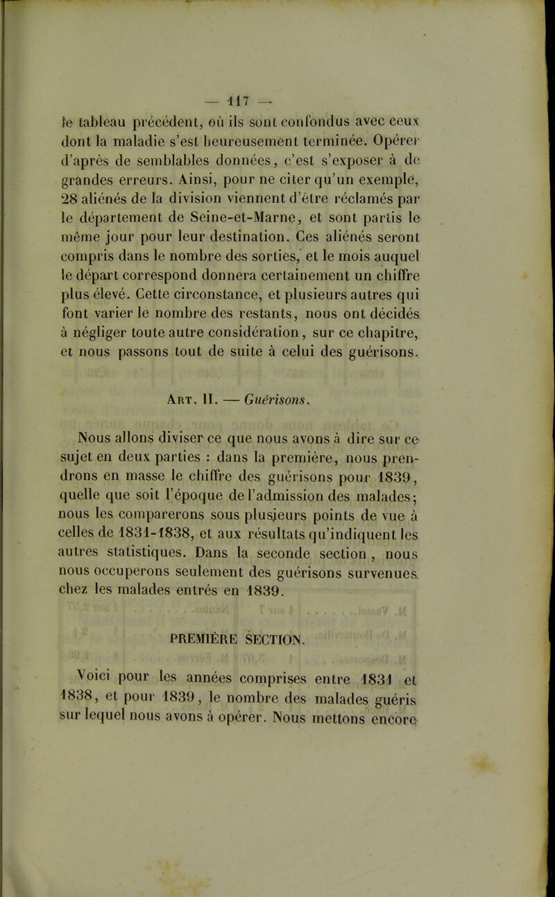 — 417 — îe tableau précédent, où ils sont confondus avec ceux dont la maladie s'est heureusement terminée. Opérer d'après de semblables données, c'est s'exposer à de grandes erreurs. Ainsi, pour ne citer qu'un exemple, 28 aliénés de la division viennent d'être réclamés par le département de Seine-et-Marne, et sont partis le même jour pour leur destination. Ces aliénés seront compris dans le nombre des sorties, et le mois auquel le départ correspond donnera certainement un chiffre plus élevé. Cette circonstance, et plusieurs autres qui font varier le nombre des restants, nous ont décidés, à négliger toute autre considération, sur ce chapitre, et nous passons tout de suite à celui des guérisons. Art. 11. — Guérisons. Nous allons diviser ce que nous avons à dire sur ce sujet en deux parties : dans la première, nous pren- drons en masse le chiffre des guérisons pour 1839, quelle que soit l'époque de l'admission des malades; nous les comparerons sous plusieurs points de vue à celles de 1831-1838, et aux résultats qu'indiquent les autres statistiques. Dans la seconde section, nous nous occuperons seulement des guérisons survenues, chez les malades entrés en 1839. PREMIÈRE SECTION. Voici pour les années comprises entre 1831 et 1838, et pour 1839, le nombre des malades guéris sur lequel nous avons à opérer. Nous mettons encore