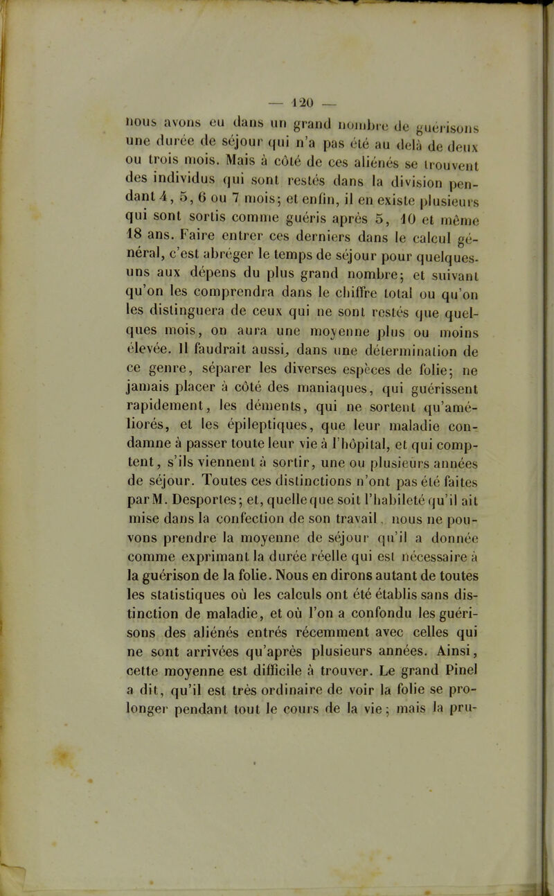 nous avons eu dans un grand nonjbrc de guéi isons une durée de séjour qui n'a pas été au delà de deux ou trois mois. Mais à côté de ces aliénés se trouvent des individus qui sont restés dans la division pen- dante, 5, 6 ou 7 mois; et enfin, il en existe plusieurs qui sont sortis comme guéris après 5, iO et môme 18 ans. Faire entrer ces derniers dans le calcul gé- néral, c'est abréger le temps de séjour pour quelques- uns aux dépens du plus grand nombre; et suivant qu'on les comprendra dans le chiffre total ou qu'on les distinguera de ceux qui ne sont restés que quel- ques mois, on aura une moyenne plus ou moins élevée. 11 faudrait aussi^ dans une détermination de ce genre, séparer les diverses espèces de folie; ne jamais placer à côté des maniaques, qui guérissent rapidement, les déments, qui ne sortent qu'amé- liorés, et les épileptiques, que leur maladie con- damne à passer toute leur vie à l'hôpital, et qui comp- tent, s'ils viennent à sortir, une ou plusieurs années de séjour. Toutes ces distinctions n'ont pas été faites par M. Desporles; et, quelleque soit l'habileté qu'il ait mise dans la confection de son travail, nous ne pou- vons prendre la moyenne de séjour qu'il a donnée comme exprimant la durée réelle qui est nécessaire à la guérison de la folie. Nous en dirons autant de toutes les statistiques où les calculs ont été établis sans dis- tinction de maladie, et où l'on a confondu les guéri- sons des aliénés entrés récemment avec celles qui ne sont arrivées qu'après plusieurs années. Ainsi, cette moyenne est difficile à trouver. Le grand Pinel a dit, qu'il est très ordinaire de voir la folie se pro- longer pendant tout le cours de la vie ; mais la pru-