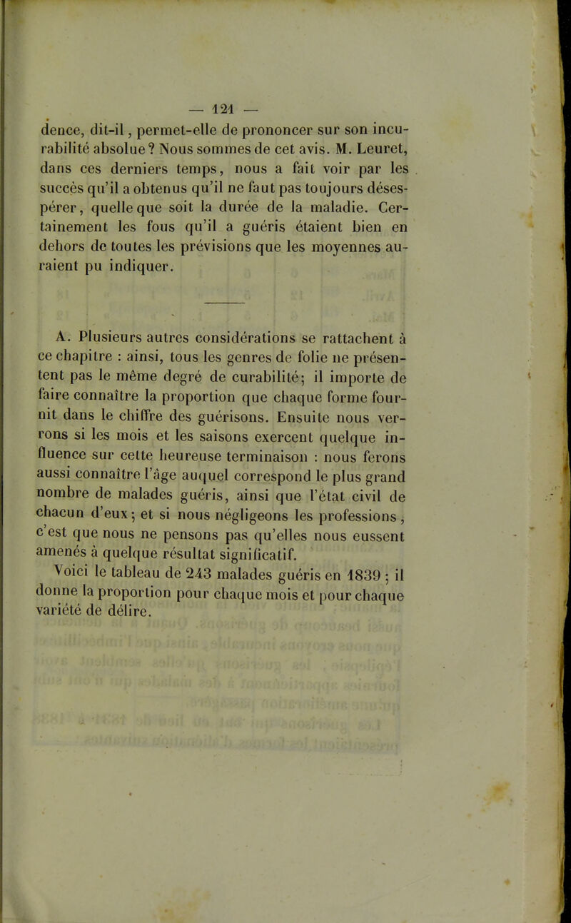 — 421 — dence, dit-il, permet-elle de prononcer sur son incu- rabilité absolue ? Nous sommes de cet avis. M. Leuret, dans ces derniers temps, nous a fait voir par les succès qu'il a obtenus qu'il ne faut pas toujours déses- pérer, quelle que soit la durée de la maladie. Cer- tainement les fous qu'il a guéris étaient bien en dehors de toutes les prévisions que les moyennes au- raient pu indiquer. A. Plusieurs autres considérations se rattachent à ce chapitre : ainsi, tous les genres de folie ne présen- tent pas le même degré de curabilité; il importe de faire connaître la proportion que chaque forme four- nit dans le chiffre des guérisons. Ensuite nous ver- rons si les mois et les saisons exercent quelque in- fluence sur cette heureuse terminaison : nous ferons aussi connaître l'âge auquel correspond le plus grand nombre de malades guéris, ainsi que l'état civil de chacun d'eux; et si nous négligeons les professions, c'est que nous ne pensons pas qu'elles nous eussent amenés à quelque résultat significatif. Voici le tableau de 243 malades guéris en 4839 ; il donne la proportion pour chaque mois et pour chaque variété de délire.