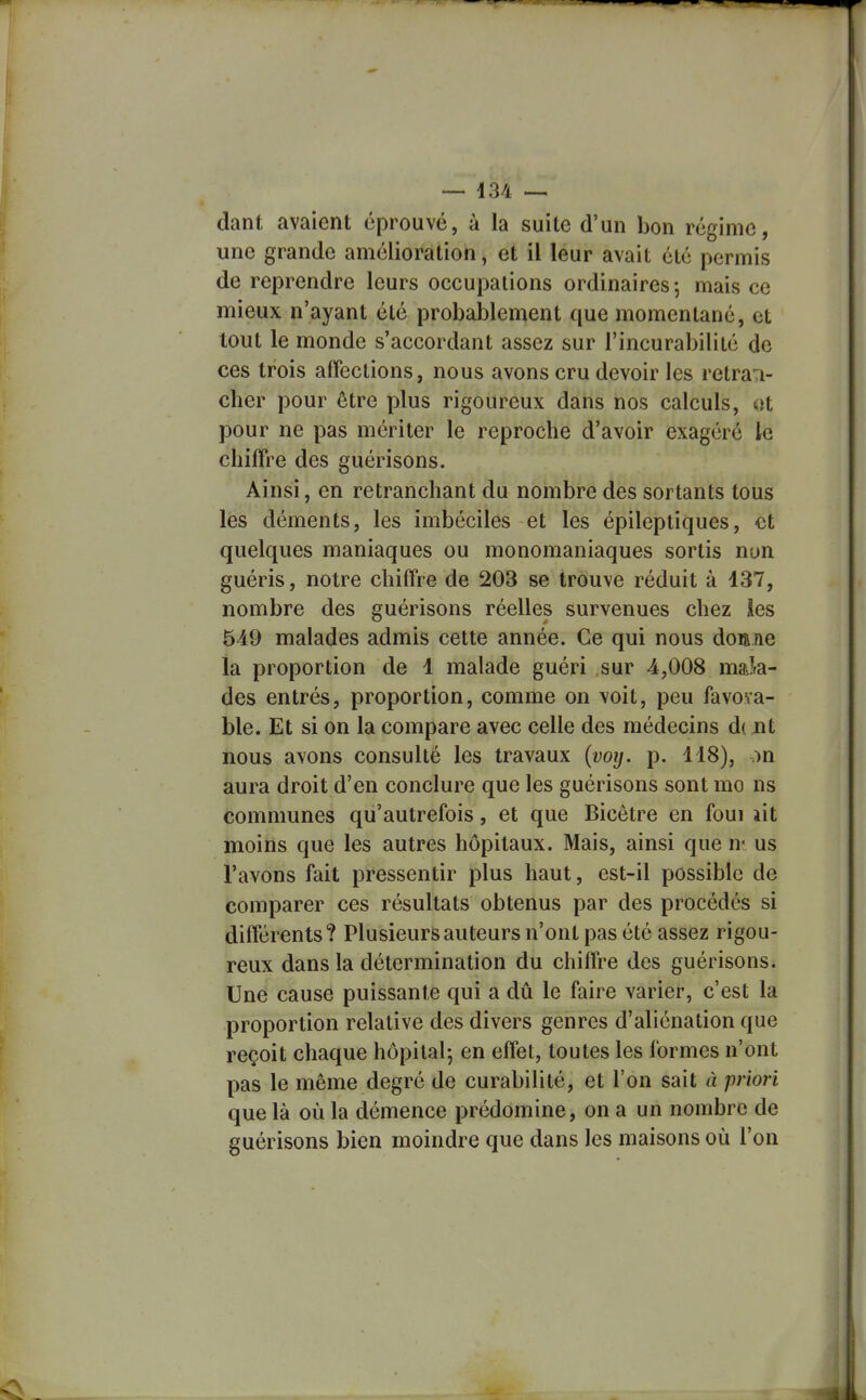 dant avaient éprouvé, à la suite d'un bon régime, une grande amélioration, et il leur avait été permis de reprendre leurs occupations ordinaires; mais ce mieux n'ayant été probablement que momentané, et tout le monde s'accordant assez sur l'incurabilité de ces trois affections, nous avons cru devoir les retra*:!- cher pour être plus rigoureux dans nos calculs, «t pour ne pas mériter le reproche d'avoir exagéré le chiffre des guérisons. Ainsi, en retranchant du nombre des sortants tous les déments, les imbéciles et les épileptiques, et quelques maniaques ou monomaniaques sortis non guéris, notre chiffre de 203 se trouve réduit à 137, nombre des guérisons réelles survenues chez les 549 malades admis cette année. Ce qui nous doane la proportion de 1 malade guéri sur 4,008 mak- des entrés, proportion, comme on voit, peu favova- ble. Et si on la compare avec celle des médecins d( nt nous avons consulté les travaux (voy. p. 118), on aura droit d'en conclure que les guérisons sont mo ns communes qu'autrefois, et que Bicêtre en foui lit moins que les autres hôpitaux. Mais, ainsi que m us l'avons fait pressentir plus haut, est-il possible de comparer ces résultats obtenus par des procédés si différents? Plusieurs auteurs n'ont pas été assez rigou- reux dans la détermination du chiffre des guérisons. Une cause puissante qui a dû le faire varier, c'est la proportion relative des divers genres d'aliénation que reçoit chaque hôpital-, en effet, toutes les formes n'ont pas le même degré de curabilité, et l'on sait à priori que là où la démence prédomine, on a un nombre de guérisons bien moindre que dans les maisons où l'on