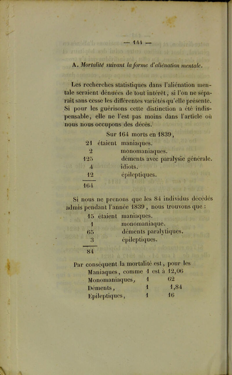 — i/l4 — A. Mortcdilé suivant la forme d'aliénation mentale. Les reclierches statistiques dans l'aliénation men- tale seraient dénuées de tout intérêt, si l'on ne sépa- rait sans cesse les différentes variétés qu'elle présente. Si pour les guérisons cette distinction a été indis- pensable, elle ne l'est pas moins dans l'article où nous nous occupons des décèsJ Sur 164 morts en 1839, 21 étaient maniaques. 2 monomaniaques. 125 déments avec paralysie générale. 4 idiots. 12 épileptiques. 164 Si nous ne prenons que les 84 individus décédés admis pendant l'année 1839 , nous trouvons que : 15 étaient maniaques. 1 monomaniaque. 65 déments paralytiques. 3 épileptiques. 84 Par conséquent la mortalité est, pour les Maniaques, comme 1 est à 12,06 Monomaniaques^ 1 62 Déments, 1 ^,B4 Epileptiques, 1 16