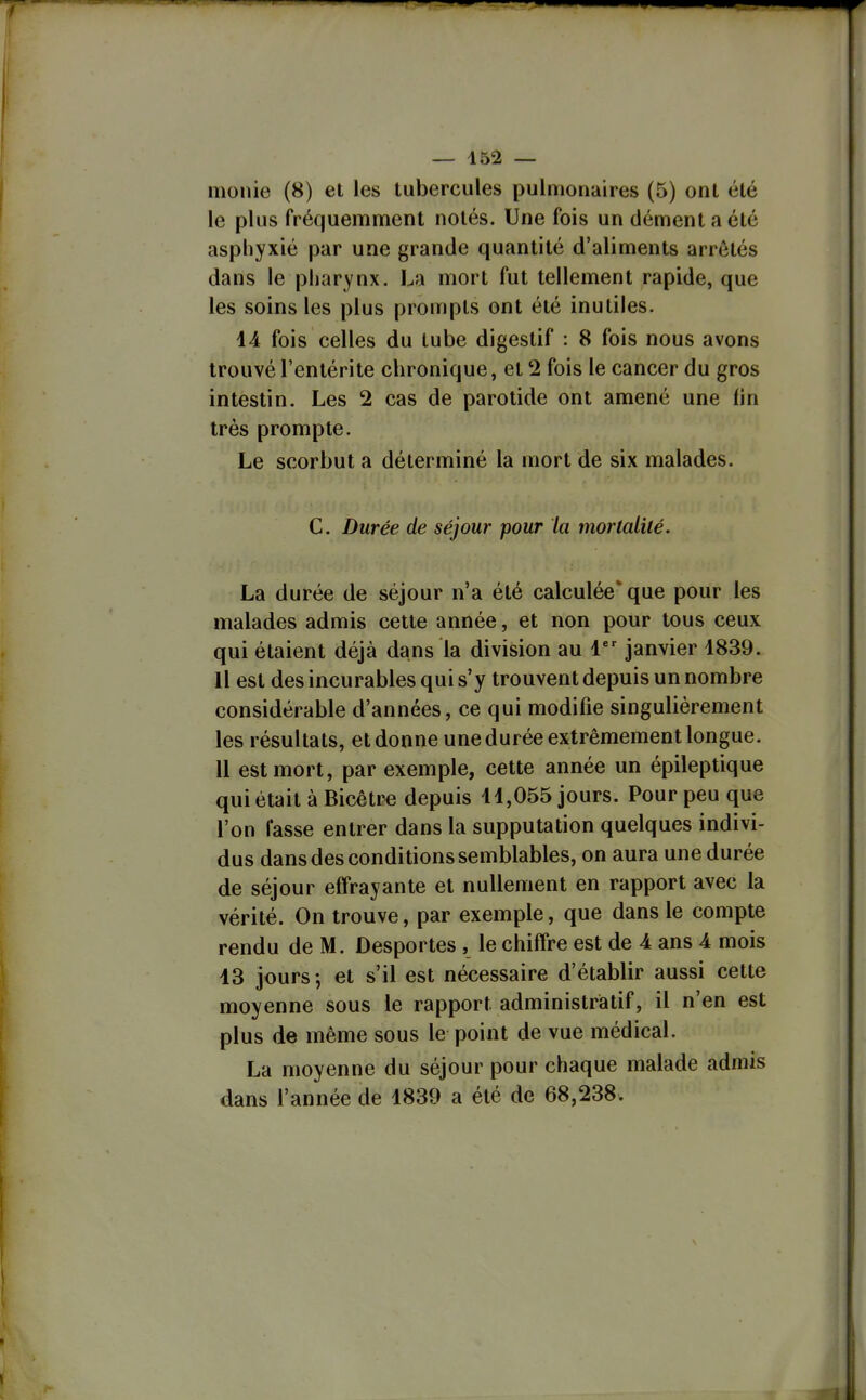 monie (8) et les tubercules pulmonaires (5) ont été le plus fréquemment notés. Une fois un dément a été asphyxié par une grande quantité d'aliments arrêtés dans le pharynx. La mort fut tellement rapide, que les soins les plus prompts ont été inutiles. 14 fois celles du tube digestif : 8 fois nous avons trouvé l'entérite chronique, et 2 fois le cancer du gros intestin. Les 2 cas de parotide ont amené une (in très prompte. Le scorbut a déterminé la mort de six malades. C. Durée de séjour pour la morlalilé. La durée de séjour n'a été calculée'que pour les malades admis cette année, et non pour tous ceux qui étaient déjà dans la division au 1 janvier 1839. Il est des incurables qui s'y trouvent depuis un nombre considérable d'années, ce qui modifie singulièrement les résultats, et donne unedurée extrêmement longue. 11 est mort, par exemple, cette année un épileptique qui était à Bicêtr^ depuis 11,055 jours. Pour peu que l'on lasse entrer dans la supputation quelques indivi- dus dans des conditions semblables, on aura une durée de séjour effrayante et nullement en rapport avec la vérité. On trouve, par exemple, que dans le compte rendu de M. Desportes , le chiffre est de 4 ans 4 mois 13 jours-, et s'il est nécessaire d'établir aussi cette moyenne sous le rapport administratif, il n'en est plus de même sous le point de vue médical. La moyenne du séjour pour chaque malade admis dans l'année de 1839 a été de 68,238.