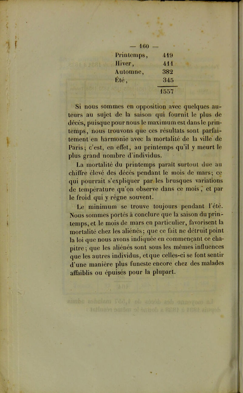— 460 — Printemps, 419 Hiver, 411 Automne, 382 Été, 345 1557 Si nous sommes en opposition avec quelques au- teurs au sujet de la saison qui fournit le plus de décès, puisque pour nous le maximum est dans le prin- temps, nous trouvons que ces résultats sont parfai- tement en harmonie avec la mortalité de la ville de Paris; c'est, en effet, au printemps qu'il y meurt le plus grand nombre d'individus. La mortalité du printemps paraît surtout due au chiffre élevé des décès pendant le mois de mars; ce qui pourrait s'expliquer par les brusques variations de température qu'on observe dans ce moiset par le froid qui y règne souvent. Le minimum se trouve toujours pendant l'été. Nous sommes portés à conclure que la saison du prin- temps, et le mois de mars en particulier, favorisent la mortalité chez les aliénés; que ce fait ne détruit point la loi que nous avons indiquée en commençant ce cha- pitre ; que les aliénés sont sous les mêmes inlluences que les autres individus, et que celles-ci se font sentir d'une manière plus funeste encore chez des malades affaiblis ou épuisés pour la plupart.