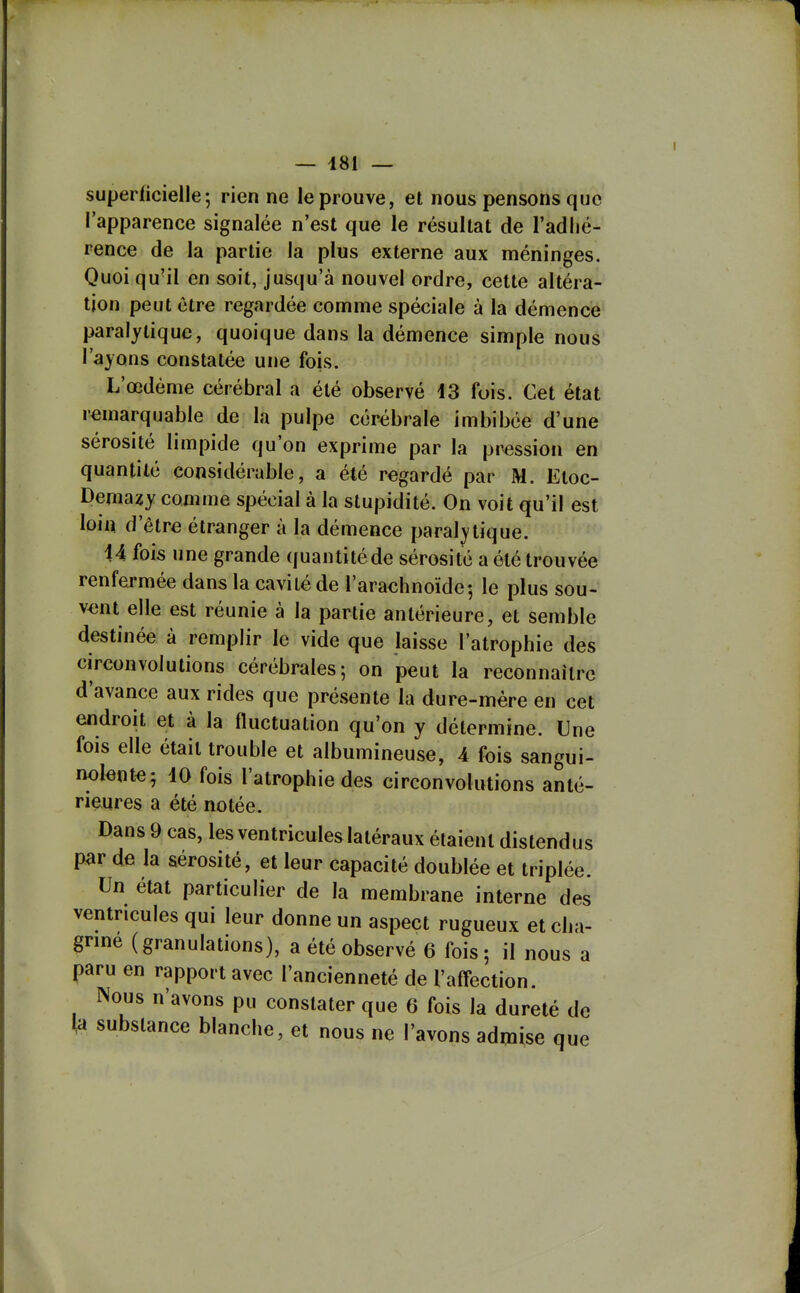 superficielle; rien ne le prouve, et nous pensons que l'apparence signalée n'est que le résultat de l'adhé- rence de la partie la plus externe aux méninges. Quoi qu'il en soit, jusqu'à nouvel ordre, cette altéra- tion peut être regardée comme spéciale à la démence paralytique, quoique dans la démence simple nous l'ayons constatée une fois. L'œdème cérébral a été observé 43 fois. Cet état remarquable de la pulpe cérébrale imbibée d'une sérosité limpide qu'on exprime par la pi^ssion en quantité considérable, a été regardé par M. Etoc- Demazy comme spécial à la stupidité. On voit qu'il est loin d'être étranger à la démence paralytique. U fois une grande quantitéde sérosité a été trouvée renfermée dans la cavité de l'arachnoïde; le plus sou- vent elle est réunie à la partie antérieure, et semble destinée à remplir le vide que laisse l'atrophie des circonvolutions cérébrales; on peut la reconnaître d'avance aux rides que présente la dure-mère en cet endroit et à la fluctuation qu'on y détermine. Une fois elle était trouble et albumineuse, 4 fois sangui- nolent^; iO fois l'atrophie des circonvolutions anté- rieures a été notée. Dans 9 cas, les ventricules latéraux étaient distendus par de la sérosité, et leur capacité doublée et triplée. Un état particulier de la membrane interne des ventricules qui leur donne un aspect rugueux et cha- grme (granulations), a été observé 6 fois; il nous a paru en rapport avec l'ancienneté de l'affection. Nous n'avons pu constater que 6 fois la dureté de ta substance blanche, et nous ne l'avons admise que