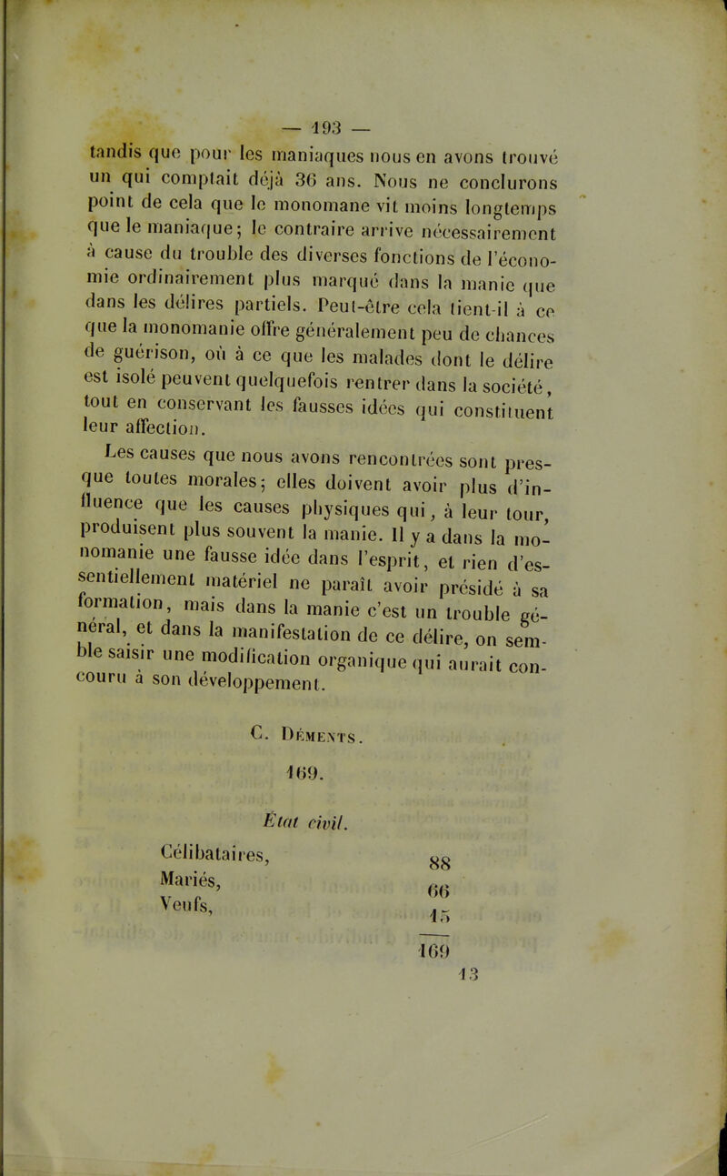 tandis quo pour les maniaques nous en avons trouvé un qui comptait déjà 36 ans. Nous ne conclurons point de cela que le monomane vit moins longtemps que le maniaque; le contraire arrive nécessairement à cause du trouble des diverses fonctions de l'écono- mie ordinairement plus marqué dans la manie (|ue dans les délires partiels. Peul-ôlre cela tient-il à ce que la monomanie offre généralement peu de chances de guérison, où à ce que les malades dont le délire est isolé peuvent quelquefois rentrer dans la société, tout en conservant les fausses idées qui constituent leur affection. Les causes que nous avons rencontrées sont pres- que toutes morales; elles doivent avoir plus d'in- fluence que les causes physiques qui, à leur tour, produisent plus souvent la manie. II y a dans la mo- nomanie une fausse idée dans l'esprit, et rien d'es- sentiellement matériel ne paraît avoir présidé à sa formation, mais dans la manie c'est un trouble gé- néral, et dans la manifestation de ce délire, on sem- ble saisir une modification organique qui aurait con- couru a son développement. C. Déments. 169. Éiai civil. Célibataires, Mariés, Veufs, 88 66 169 i3