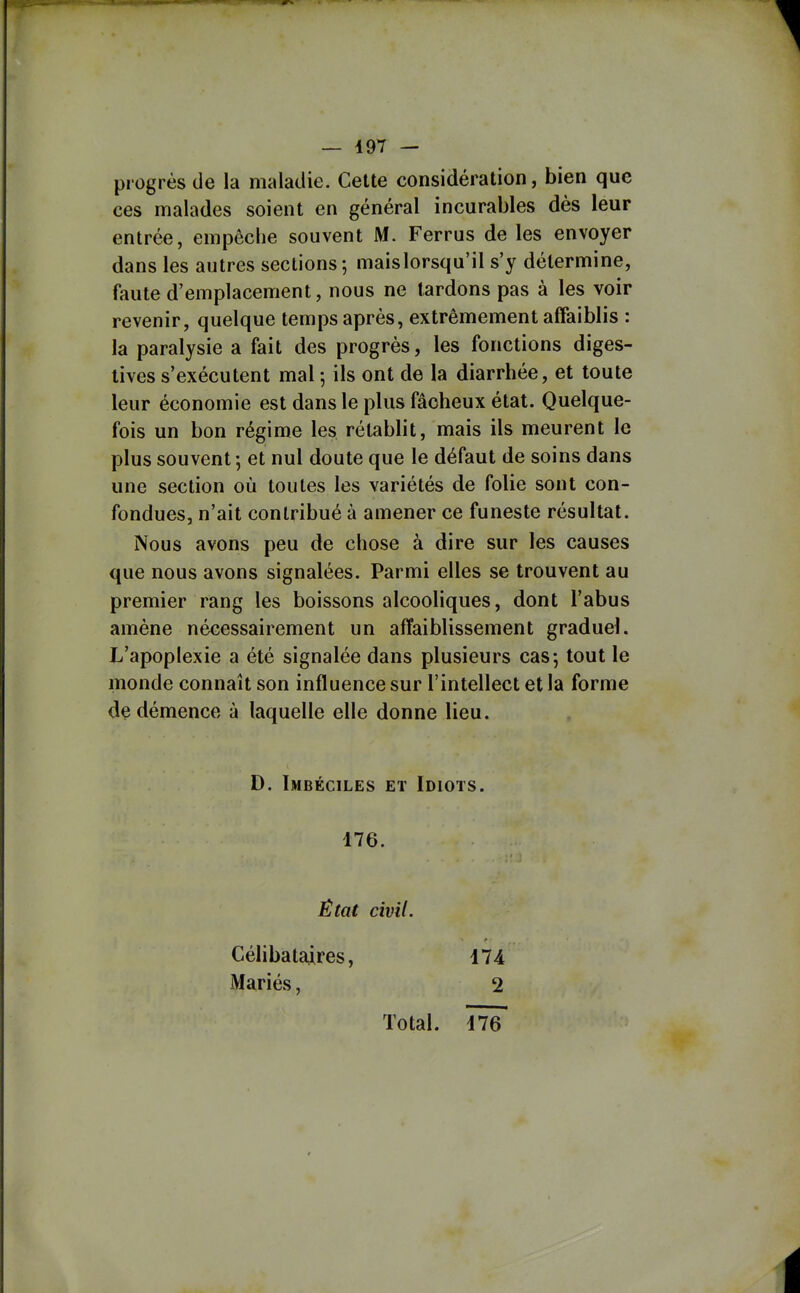 — 497 — progrès de la maladie. Cette considération, bien que ces malades soient en général incurables dès leur entrée, empècbe souvent M. Ferrus de les envoyer dans les autres sections; maislorsqu'il s'y détermine, faute d'emplacement, nous ne lardons pas à les voir revenir, quelque temps après, extrêmement affaiblis : la paralysie a fait des progrès, les fonctions diges- lives s'exécutent mal -, ils ont de la diarrhée, et toute leur économie est dans le plus fâcheux état. Quelque- fois un bon régime les rétablit, mais ils meurent le plus souvent -, et nul doute que le défaut de soins dans une section où toutes les variétés de folie sont con- fondues, n'ait contribué à amener ce funeste résultat. Nous avons peu de chose à dire sur les causes que nous avons signalées. Parmi elles se trouvent au premier rang les boissons alcooliques, dont l'abus amène nécessairement un affaiblissement graduel. L'apoplexie a été signalée dans plusieurs cas-, tout le monde connaît son influence sur l'intellect et la forme de démence à laquelle elle donne lieu. D. Imbéciles et Idiots. 176. État civil. Célibataires, il à iMariés, 2 Total,