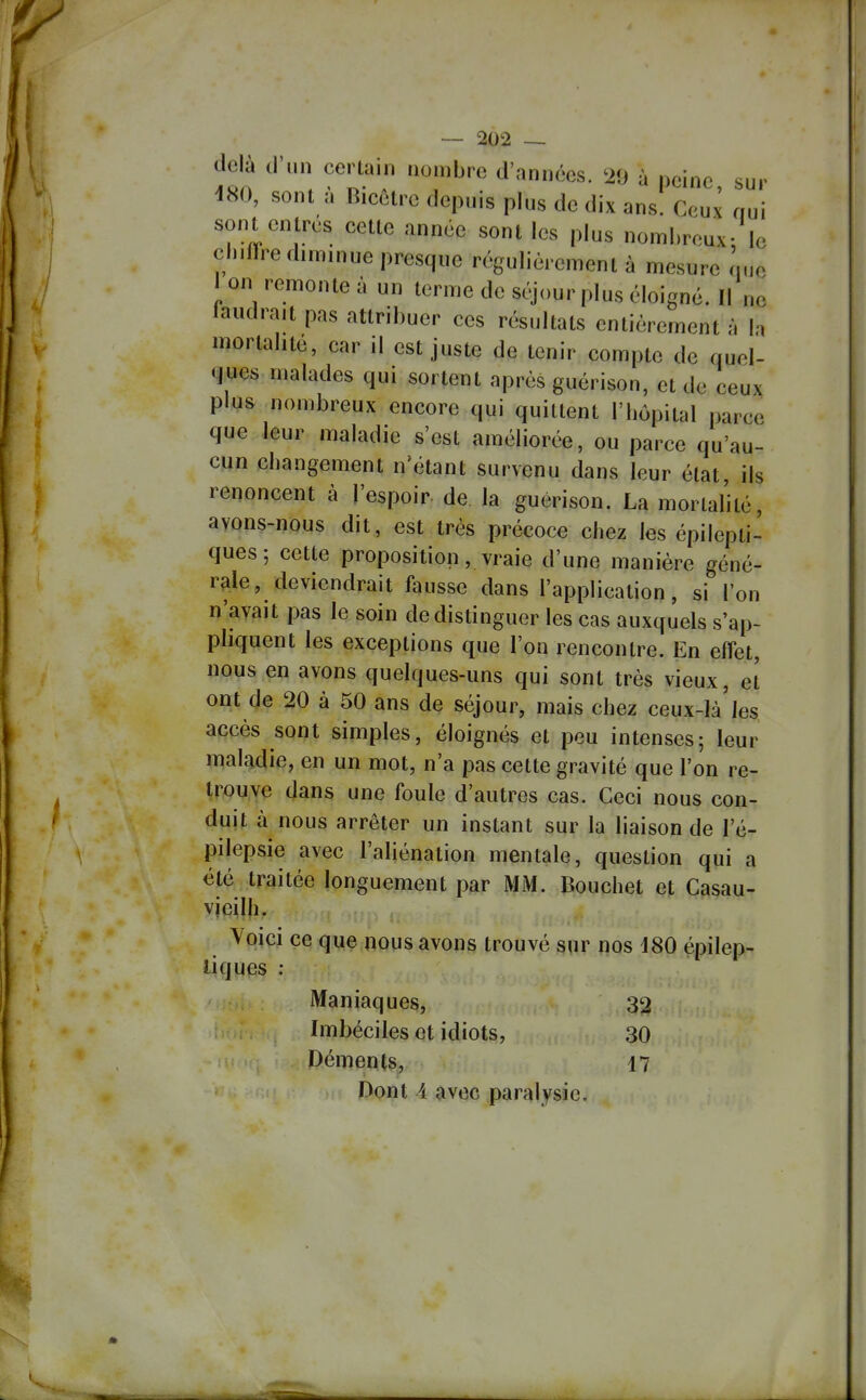 delà d'un certain nombre d'années. '29 à peine sur 480, sont à Bicêtre depuis plus de dix ans. Ceux nui sont entrés cette année sont les plus noml.reux- le cintrre diminue presque régulièrement à mesure Le 1 on remonte à un terme de scjour plus éloigné. Il ne laudrait pas attribuer ces résultats entièrement ù la mortalité, car il est juste de tenir compte de quel- ques malades qui sortent après guérison, et de ceux plus nombreux encore qui quittent l'hôpital parce que leur maladie s'est améliorée, ou parce qu'au- cun changement n'étant survenu dans leur état, ils renoncent à l'espoir de la guérison. La mortalité, avons-nous dit, est très précoce chez les épilepti- ques; cette proposition, vraie d'une manière géné- rale, deviendrait fausse dans l'application, si l'on n'avait pas le soin de distinguer les cas auxquels s'ap- phquent les exceptions que l'on rencontre. En effet, nous en avons quelques-uns qui sont très vieux, et ont de 20 à 50 ans de séjour, mais chez ceux-Ià'jes accès sont simples, éloignés et peu intenses; leur maladie, en un mot, n'a pas cette gravité que l'on re- trouve dans une foule d'autres cas. Ceci nous con- duit à nous arrêter un instant sur la liaison de l'é- pilepsie avec l'aliénation mentale, question qui a été traitée longuement par MM. Bouchet et Casau- vjeilh. Voici ce que nous avons trouvé sur nos 180 épilep- liques : Maniaques, 32 Imbéciles et idiots, 30 Déments, 17 Dont i avec paralysie.